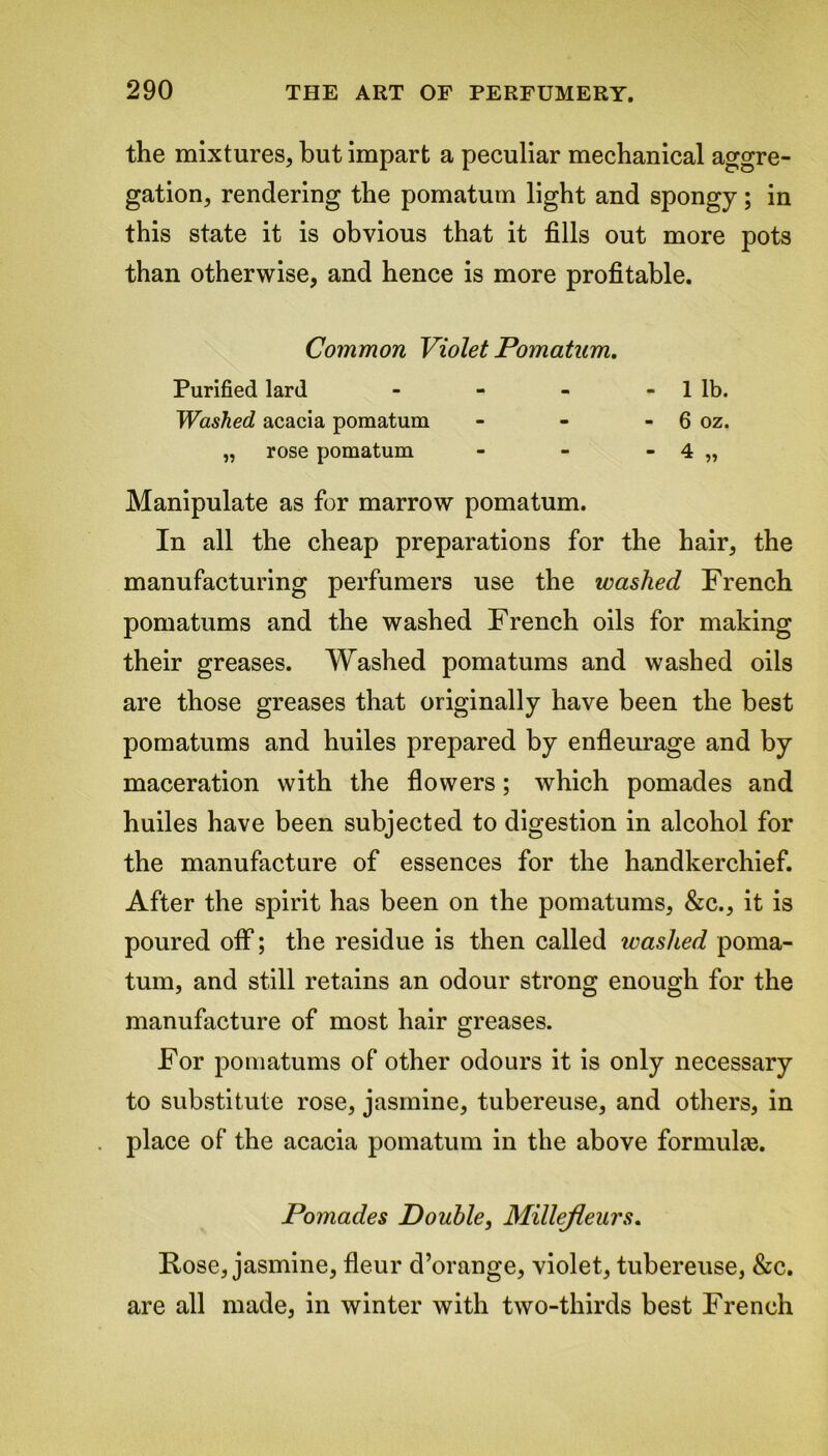 the mixtures, but impart a peculiar mechanical aggre- gation, rendering the pomatum light and spongy; in this state it is obvious that it fills out more pots than otherwise, and hence is more profitable. Common Violet Pomatum. Purified lard - - - - 1 lb. Washed acacia pomatum - - - 6 oz. „ rose pomatum - - - 4 „ Manipulate as for marrow pomatum. In all the cheap preparations for the hair, the manufacturing perfumers use the washed French pomatums and the washed French oils for making their greases. Washed pomatums and washed oils are those greases that originally have been the best pomatums and huiles prepared by enfleurage and by maceration with the flowers; which pomades and huiles have been subjected to digestion in alcohol for the manufacture of essences for the handkerchief. After the spirit has been on the pomatums, &c., it is poured off; the residue is then called washed poma- tum, and still retains an odour strong enough for the manufacture of most hair greases. For pomatums of other odours it is only necessary to substitute rose, jasmine, tubereuse, and others, in place of the acacia pomatum in the above formulte. Pomades Double, Millejleurs. Rose, jasmine, fleur d’orange, violet, tubereuse, &c. are all made, in winter with two-thirds best French