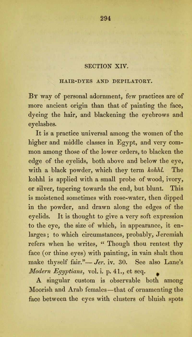 SECTION XIV. HAIR-DYES AND DEPILATORY. By way of personal adornment, few practices are of more ancient origin than that of painting the face, dyeing the hair, and blackening the eyebrows and eyelashes. It is a practice universal among the women of the higher and middle classes in Egypt, and very com- mon among those of the lower orders, to blacken the edge of the eyelids, both above and below the eye, with a black powder, which they term kohhl. The kohhl is applied with a small probe of wood, ivory, or silver, tapering towards the end, but blunt. This is moistened sometimes with rose-water, then dipped in the powder, and drawn along the edges of the eyelids. It is thought to give a very soft expression to the eye, the size of which, in appearance, it en- larges; to which circumstances, probably, Jeremiah refers when he writes, “ Though thou rentest thy face (or thine eyes) with painting, in vain shalt thou make thyself fair.”— Jer. iv. 30. See also Lane’s Modern Egyptians, vol. i. p. 41., et seq. ^ A singular custom is observable both among Moorish and Arab females—that of ornamenting the face between the eyes with clusters of bluish spots