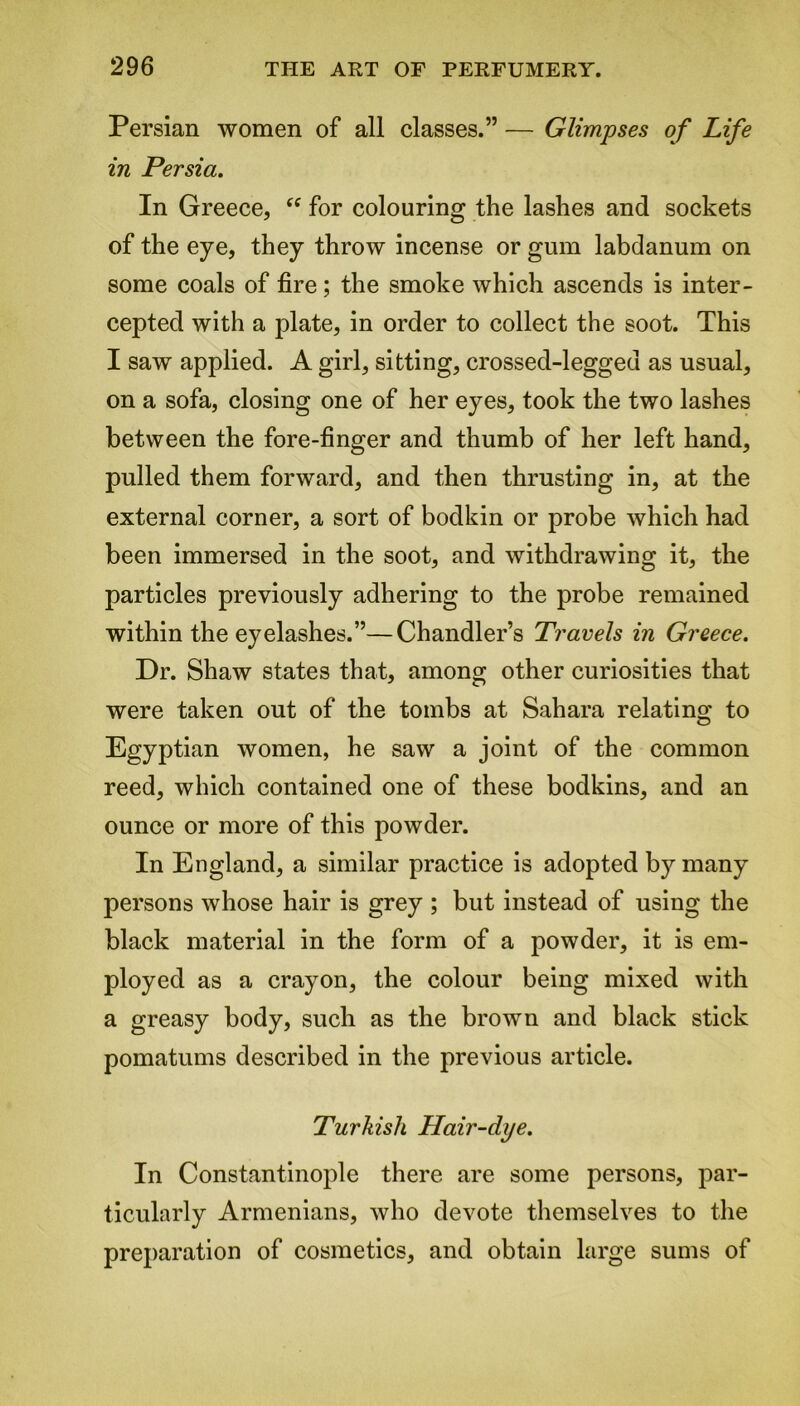 Persian women of all classes.” — Glimpses of Life in Persia. In Greece, “ for colouring the lashes and sockets of the eye, they throw incense or gum labdanum on some coals of fire; the smoke which ascends is inter- cepted with a plate, in order to collect the soot. This I saw applied. A girl, sitting, crossed-legged as usual, on a sofa, closing one of her eyes, took the two lashes between the fore-finger and thumb of her left hand, pulled them forward, and then thrusting in, at the external corner, a sort of bodkin or probe which had been immersed in the soot, and withdrawing it, the particles previously adhering to the probe remained within the eyelashes.”—Chandler’s Travels in Greece. Dr. Shaw states that, among other curiosities that were taken out of the tombs at Sahara relating to Egyptian women, he saw a joint of the common reed, which contained one of these bodkins, and an ounce or more of this powder. In England, a similar practice is adopted by many persons whose hair is grey ; but instead of using the black material in the form of a powder, it is em- ployed as a crayon, the colour being mixed with a greasy body, such as the brown and black stick pomatums described in the previous article. Turkish Hair-dye. In Constantinople there are some persons, par- ticularly Armenians, who devote themselves to the preparation of cosmetics, and obtain large sums of