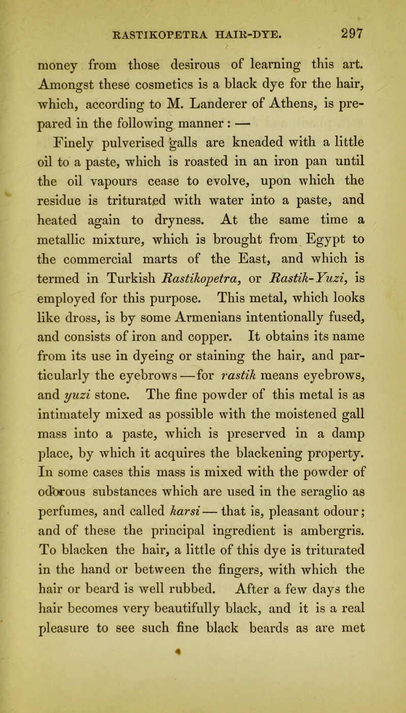 money from those desirous of learning this art. Amongst these cosmetics is a black dye for the hair, which, according to M. Landerer of Athens, is pre- pared in the following manner : — Finely pulverised galls are kneaded with a little oil to a paste, which is roasted in an iron pan until the oil vapours cease to evolve, upon which the residue is triturated with water into a paste, and heated again to dryness. At the same time a metallic mixture, which is brought from Egypt to the commercial marts of the East, and which is termed in Turkish Rastikopetra, or Rastik-Yuzi, is employed for this purpose. This metal, which looks like dross, is by some Armenians intentionally fused, and consists of iron and copper. It obtains its name from its use in dyeing or staining the hair, and par- ticularly the eyebrows—for rastik means eyebrows, and ynzi stone. The fine powder of this metal is as intimately mixed as possible with the moistened gall mass into a paste, which is preserved in a damp place, by which it acquires the blackening property. In some cases this mass is mixed with the powder of odbrous substances which are used in the seraglio as perfumes, and called karsi—that is, pleasant odour; and of these the principal ingredient is ambergris. To blacken the hair, a little of this dye is triturated in the hand or between the fingers, with which the hair or beard is well rubbed. After a few days the hair becomes very beautifully black, and it is a real pleasure to see such fine black beards as are met 4