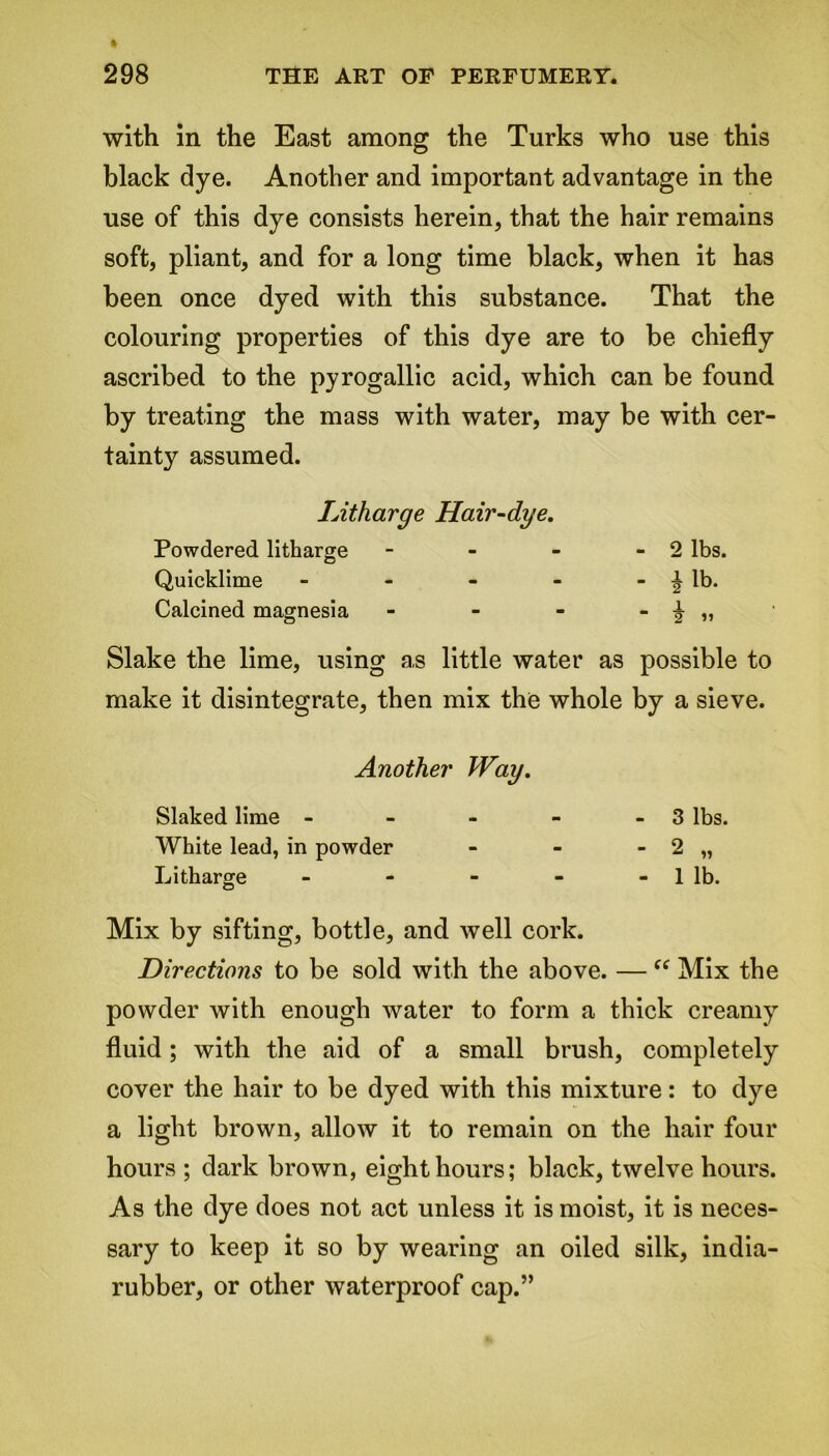 with in the East among the Turks who use this black dye. Another and important advantage in the use of this dye consists herein, that the hair remains soft, pliant, and for a long time black, when it has been once dyed with this substance. That the colouring properties of this dye are to be chiefly ascribed to the pyrogallic acid, which can be found by treating the mass with water, may be with cer- tainty assumed. Litharge Hair-dye. Powdered litharge - - - -2 lbs. Quicklime - - - - - ^ lb. Calcined magnesia - - - - ^ „ Slake the lime, using as little water as possible to make it disintegrate, then mix the whole by a sieve. Another Way. Slaked lime - - - - - 3 lbs. White lead, in powder - - - 2 „ Litharge - - - - - 1 lb. Mix by sifting, bottle, and well cork. Directions to be sold with the above. — “ Mix the powder with enough water to form a thick creamy fluid; with the aid of a small brush, completely cover the hair to be dyed with this mixture: to dye a light brown, allow it to remain on the hair four hours ; dark brown, eight hours; black, twelve hours. As the dye does not act unless it is moist, it is neces- sary to keep it so by wearing an oiled silk, india- rubber, or other waterproof cap.”