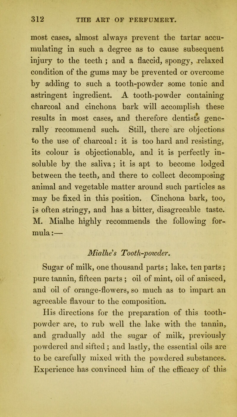 most cases, almost always prevent the tartar accu- mulating in such a degree as to cause subsequent injury to the teeth ; and a flaccid, spongy, .relaxed condition of the gums may be prevented or overcome by adding to such a tooth-powder some tonic and astringent ingredient. A tooth-powder containing charcoal and cinchona bark will accomplish these results in most cases, and therefore dentists gene- rally recommend such. Still, there are objections to the use of charcoal: it is too hard and resisting, its colour is objectionable, and it is perfectly in- soluble by the saliva; it is apt to become lodged between the teeth, and there to collect decomposing animal and vegetable matter around such particles as may be fixed in this position. Cinchona bark, too, is often stringy, and has a bitter, disagreeable taste. M. Mialhe highly recommends the following for- mula :— Mialhe s Tooth-powder. Sugar of milk, one thousand parts; lake, ten parts; pure tannin, fifteen parts ; oil of mint, oil of aniseed, and oil of orange-flowers, so much as to impart an agreeable flavour to the composition. H is directions for the preparation of this tooth- powder are, to rub well the lake with the tannin, and gradually add the sugar of milk, previously powdered and sifted ; and lastly, the essential oils are to be carefully mixed with the powdered substances. Experience has convinced him of the efficacy of this