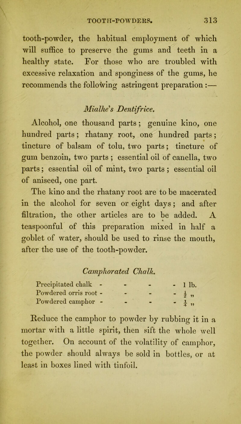 tooth-powder, the habitual employment of which will suffice to preserve the gums and teeth in a healthy state. For those who are troubled with excessive relaxation and sponginess of the gums, he recommends the following astringent preparation :— Miallxe’s Dentifrice. Alcohol, one thousand parts; genuine kino, one hundred parts; rhatany root, one hundred parts; tincture of balsam of tolu, two parts; tincture of gum benzoin, two parts ; essential oil of canella, two parts; essential oil of mint, two parts ; essential oil of aniseed, one part. The kino and the rhatany root are to be macerated in the alcohol for seven or eight days ; and after filtration, the other articles are to be added. A teaspoonful of this preparation mixed in half a goblet of water, should be used to rinse the mouth, after the use of the tooth-powder. Camphorated Chalk. Precipitated chalk - - - - 1 lb. Powdered orris root - - - _ i 2 » Powdered camphor - a. - - i 4 » Reduce the camphor to powder by rubbing it in a mortar with a little spirit, then sift the whole well together. On account of the volatility of camphor, the powder should always be sold in bottles, or at least in boxes lined with tinfoil.