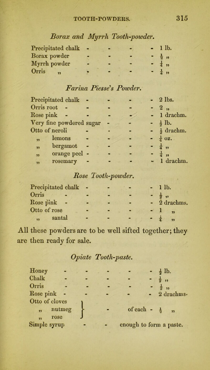 Borax and Myrrh Tooth-powder. Precipitated chalk Borax powder Myrrh powder Orris ,, 1 lb. 1 2 » 1 3 » 1 4 » Farina Piesse’s Powder. Precipitated chalk - Orris root - Rose pink - Very fine powdered sugar - Otto of neroli „ lemons - „ bergamot - „ orange peel - „ rosemary - Rose Tooth-powder. Precipitated chalk - Orris - Rose pink - Otto of rose - „ santal - 2 lbs. 2 „ 1 drachm. £ lb. | drachm. i oz. JL 4 » 4 » 1 drachm. 1 lb. 1 »» 2 drachms. 1 i Jl. 4 »> All these powders are to be well sifted together; they are then ready for sale. Opiate Tooth-paste. Honey - i lb. Chalk 2 » Orris - £ » Rose pink - 2 drachm s> Otto of cloves ) „ nutmeg >- of each - i „ „ rose J Simple syrup enough to form a paste.