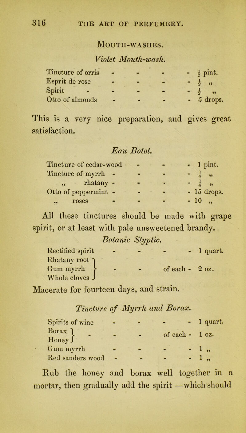 Mouth-washes. Violet Mouth-wash. Tincture of orris - - - - £ pint. Esprit de rose - - - - £ „ Spirit - - - - - k » Otto of almonds - - - - 5 drops. This is a very nice preparation, and gives great satisfaction. Eau Botot. Tincture of cedar-wood - - - 1 pint. Tincture of myrrh - - - - % „ „ rhatany - - - - \ „ Otto of peppermint - - - - 15 drops. „ roses - - - - 10 „ All these tinctures should be made with grape spirit, or at least with pale unsweetened brandy. Botanic Styptic. Rectified spirit Rhatany root l m - 1 quart, Gum myrrh >- Whole cloves J - - of each - 2 oz. Macerate for fourteen days, and strain. Tincture of Myrrh and Borax. Spirits of wine Borax I Honey J Gum mvrrh Red sanders wood 1 quart. of each - 1 oz. 1 1 Rub the honey and borax well together in a mortar, then gradually add the spirit —which should