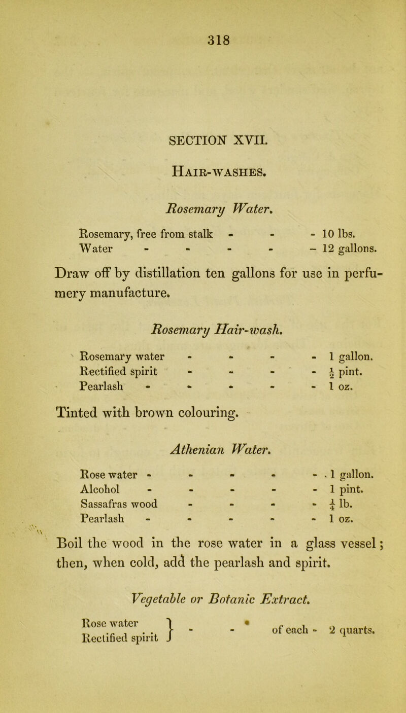 SECTION XVII. Hair-washes. Rosemary Water. Rosemary, free from stalk - - - 10 lbs. Water - - - - - 12 gallons. Draw off by distillation ten gallons for use in perfu mery manufacture. Rosemary Hair-ivash. Rosemary water - - - - 1 gallon. Rectified spirit - - - - £ pint. Pearlasli - - - - - 1 oz. Tinted with brown colouring. Athenian Water. Rose water - Alcohol Sassafras wood Rearlash - . 1 gallon. - 1 pint. - i lb. - 1 oz. Boil the wood in the rose water in a glass vessel; then, when cold, add the pearlash and spirit. Vegetable or Botanic Extract. Rose water Rectified spirit of each - 2 quarts.