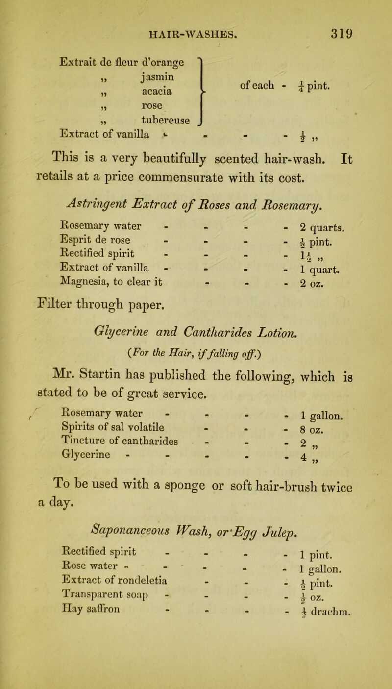 Extrait de fleur d’orange „ jasmin „ acacia ► „ rose „ tubereuse Extract of vanilla «■ of each - ± pint. This is a very beautifully scented hair-wash. It retails at a price commensurate with its cost. Astringent Extract Rosemary water Esprit de rose Rectified spirit Extract of vanilla Magnesia, to clear it Filter through paper. of Roses and Rosemary. - 2 quarts. - h pint. 1 JL ± 2 - - - 1 quart. - 2 oz. Glycerine and Cantharides Lotion. (For the Hair, if falling off.) Mr. Startin has published the following, which is stated to be of great service. Rosemary water Spirits of sal volatile Tincture of cantharides Glycerine 1 gallon. 8 oz. To be used with a sponge or soft hair-brush twice a day. Saponanceous Wash, or’Egg Julep. Rectified spirit Rose water - Extract of rondeletia Transparent soap Hay saffron 1 pint. 1 gallon. £ pint. ? oz. -j drachm.