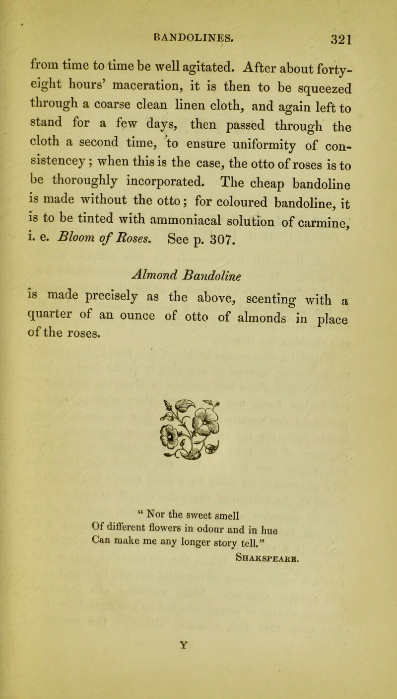 from time to time be well agitated. After about forty- eight bom s maceration, it is then to be squeezed through a coarse clean linen cloth, and again left to stand for a few days, then passed through the cloth a second time, to ensure uniformity of con- sistencey; when this is the case, the otto of roses is to be thoroughly incorporated. The cheap bandoline is made without the otto; for coloured bandoline, it i» to be tinted with ammoniacal solution of carmine, i. e. Bloom of Roses. See p. 307. Almond Bandoline is made precisely as the above, scenting with a quarter of an ounce of otto of almonds in place of the roses. “ Nor the sweet smell Of different flowers in odour and in hue Can make me any longer story tell.” Shakspearb. Y