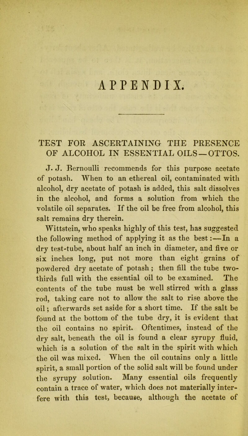 APPENDIX. TEST FOR ASCERTAINING THE PRESENCE OF ALCOHOL IN ESSENTIAL OILS —OTTOS. J. J. Bernoulli recommends for this purpose acetate of potash. When to an ethereal oil, contaminated with alcohol, dry acetate of potash is added, this salt dissolves in the alcohol, and forms a solution from which the volatile oil separates. If the oil be free from alcohol, this salt remains dry therein. Wittstein, who speaks highly of this test, has suggested the following method of applying it as the best:—In a dry test-tube, about half an inch in diameter, and five or six inches long, put not more than eight grains of powdered dry acetate of potash; then fill the tube two- thirds full with the essential oil to be examined. The contents of the tube must be well stirred with a glass rod, taking care not to allow the salt to rise above the oil; afterwards set aside for a short time. If the salt be found at the bottom of the tube dry, it is evident that the oil contains no spirit. Oftentimes, instead of the dry salt, beneath the oil is found a clear syrupy fluid, which is a solution of the salt in the spirit with which the oil was mixed. When the oil contains only a little spirit, a small portion of the solid salt will be found under the syrupy solution. Many essential oils frequently contain a trace of water, which does not materially inter- fere with this test, because, although the acetate of