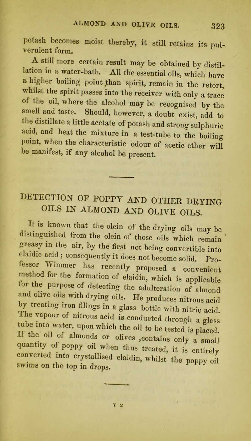 potash becomes moist thereby, it still retains its pul- verulent form. A still more certain result may be obtained by distil- lation in a water-bath. All the essential oils, which have a higher boiling point than spirit, remain in the retort, whilst the spirit passes into the receiver with only a trace of the oil, where the alcohol may be recognised by the smell and taste. Should, however, a doubt exist, add to the distillate a little acetate of potash and strong sulphuric acid, and heat the mixture in a test-tube to the boiling point, when the characteristic odour of acetic ether will be manifest, if any alcohol be present. DETECTION OF POPPY AND OTHER DRYING OILS IN ALMOND AND OLIVE OILS. It is known that the olein of the drying oils may be distinguished from the olein of those oils which remain ' greasy in the air, by the first not being convertible into elaidic acid ; consequently it does not become solid. Pro- fessor Wimmer lias recently proposed a convenient method for the formation of elaidin, which is applicable for the purpose of detecting the adulteration of almond and olive oils with drying oils. He produces nitrous acid by treating iron filings in a glass bottle with nitric acid. Ilie vapour of nitrous acid is conducted through a glass tube into water upon which the oil to be tested is placed. ie oil of almonds or olives .contains only a small quantity of poppy oil when thus treated, it is entirely converted into crystallised elaidin, whilst the poppy oH swims on the top in drops. V z