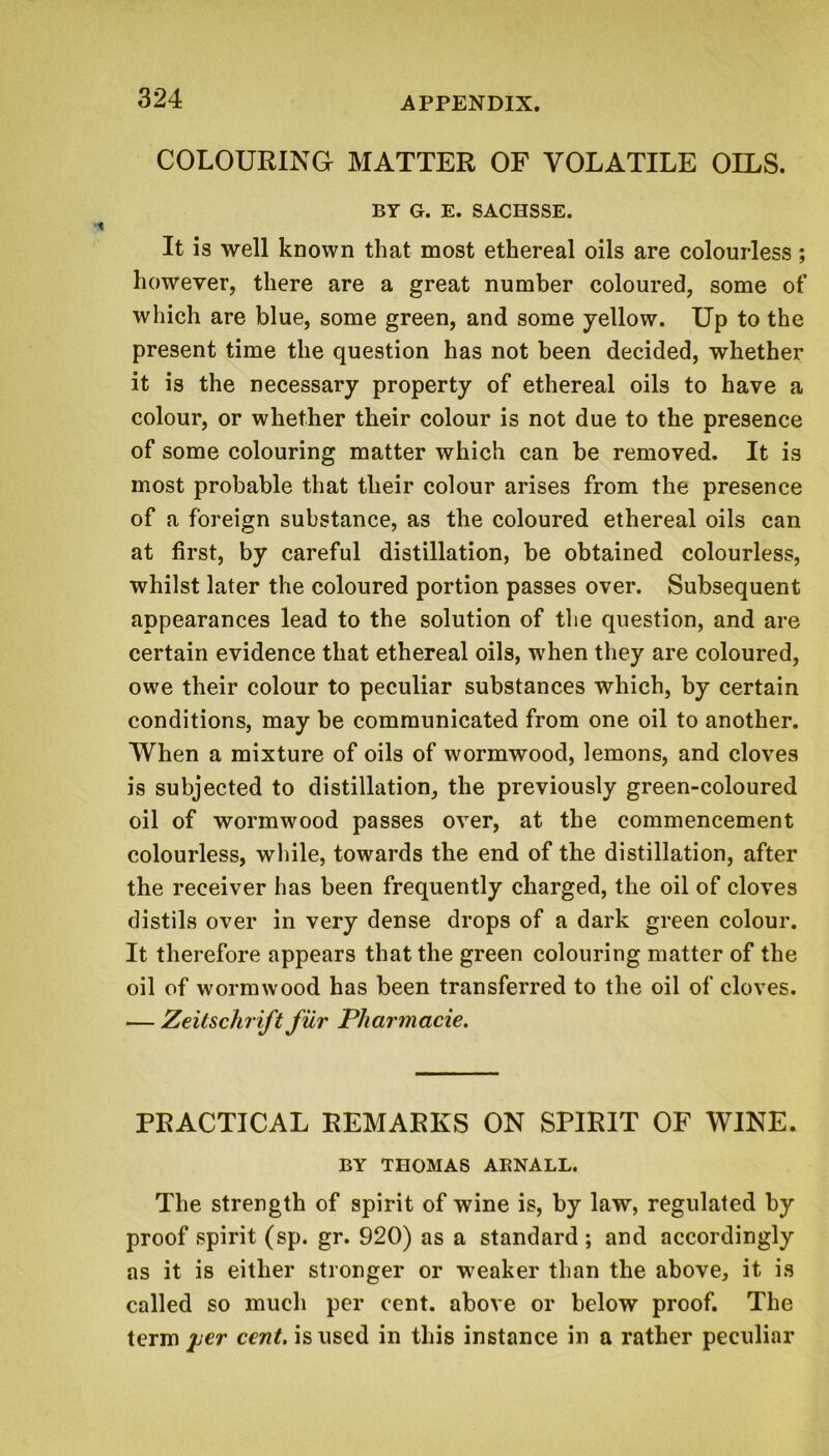 COLOURING MATTER OF VOLATILE OILS. BY G. E. SACHSSE. It is well known that most ethereal oils are colourless; however, there are a great number coloured, some of which are blue, some green, and some yellow. Up to the present time the question has not been decided, whether it is the necessary property of ethereal oils to have a colour, or whether their colour is not due to the presence of some colouring matter which can be removed. It is most probable that their colour arises from the presence of a foreign substance, as the coloured ethereal oils can at first, by careful distillation, be obtained colourless, whilst later the coloured portion passes over. Subsequent appearances lead to the solution of the question, and are certain evidence that ethereal oils, when they are coloured, owe their colour to peculiar substances which, by certain conditions, may be communicated from one oil to another. When a mixture of oils of wormwood, lemons, and cloves is subjected to distillation, the previously green-coloured oil of wormwood passes over, at the commencement colourless, while, towards the end of the distillation, after the receiver has been frequently charged, the oil of cloves distils over in very dense drops of a dark green colour. It therefore appears that the green colouring matter of the oil of wormwood has been transferred to the oil of cloves. -— Zeitschrift fur Pharmacie. PRACTICAL REMARKS ON SPIRIT OF WINE. BY THOMAS ARNALL. The strength of spirit of wine is, by law, regulated by proof spirit (sp. gr. 920) as a standard ; and accordingly as it is either stronger or weaker than the above, it is called so much per cent, above or below proof. The term^er ceHf. isused in this instance in a rather peculiar