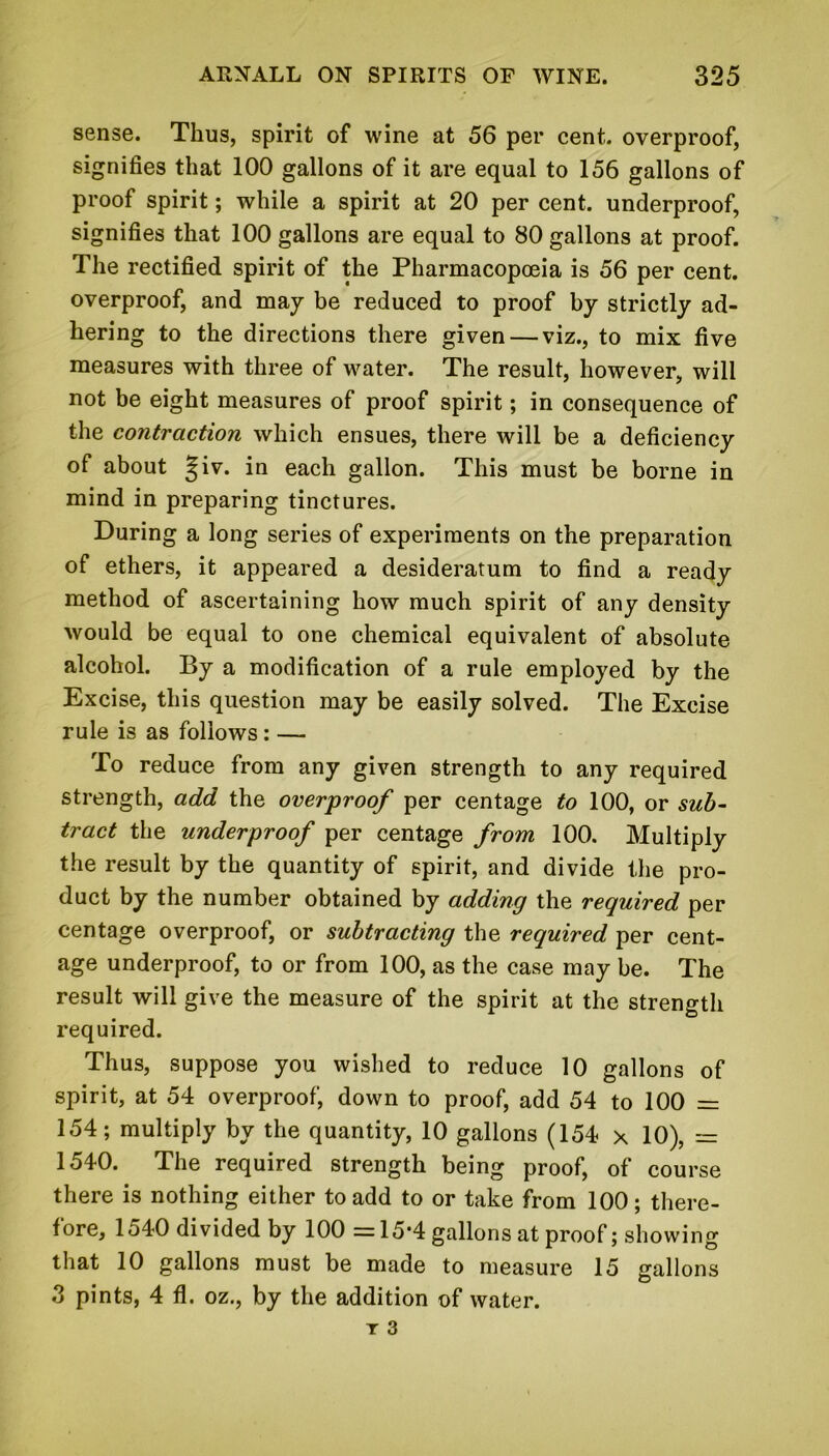 sense. Thus, spirit of wine at 56 per cent, overproof, signifies that 100 gallons of it are equal to 156 gallons of proof spirit; while a spirit at 20 per cent, underproof, signifies that 100 gallons are equal to 80 gallons at proof. The rectified spirit of the Pharmacopoeia is 56 per cent, overproof, and may be reduced to proof by strictly ad- hering to the directions there given — viz., to mix five measures with three of water. The result, however, will not be eight measures of proof spirit; in consequence of the contraction which ensues, there will be a deficiency of about ^iv. in each gallon. This must be borne in mind in preparing tinctures. During a long series of experiments on the preparation of ethers, it appeared a desideratum to find a ready method of ascertaining how much spirit of any density would be equal to one chemical equivalent of absolute alcohol. By a modification of a rule employed by the Excise, this question may be easily solved. The Excise rule is as follows: — To reduce from any given strength to any required strength, add the overproof per centage to 100, or sub- tract the underproof per centage from 100. Multiply the result by the quantity of spirit, and divide the pro- duct by the number obtained by adding the required per centage overproof, or subtracting the required per cent- age underproof, to or from 100, as the case may be. The result will give the measure of the spirit at the strength required. Thus, suppose you wished to reduce 10 gallons of spirit, at 54 overproof', down to proof, add 54 to 100 = 154; multiply by the quantity, 10 gallons (154 x 10), = 1540. The required strength being proof, of course there is nothing either to add to or take from 100; there- fore, 1540 divided by 100 =15-4 gallons at proof; showing that 10 gallons must be made to measure 15 gallons 3 pints, 4 fl. oz., by the addition of water.