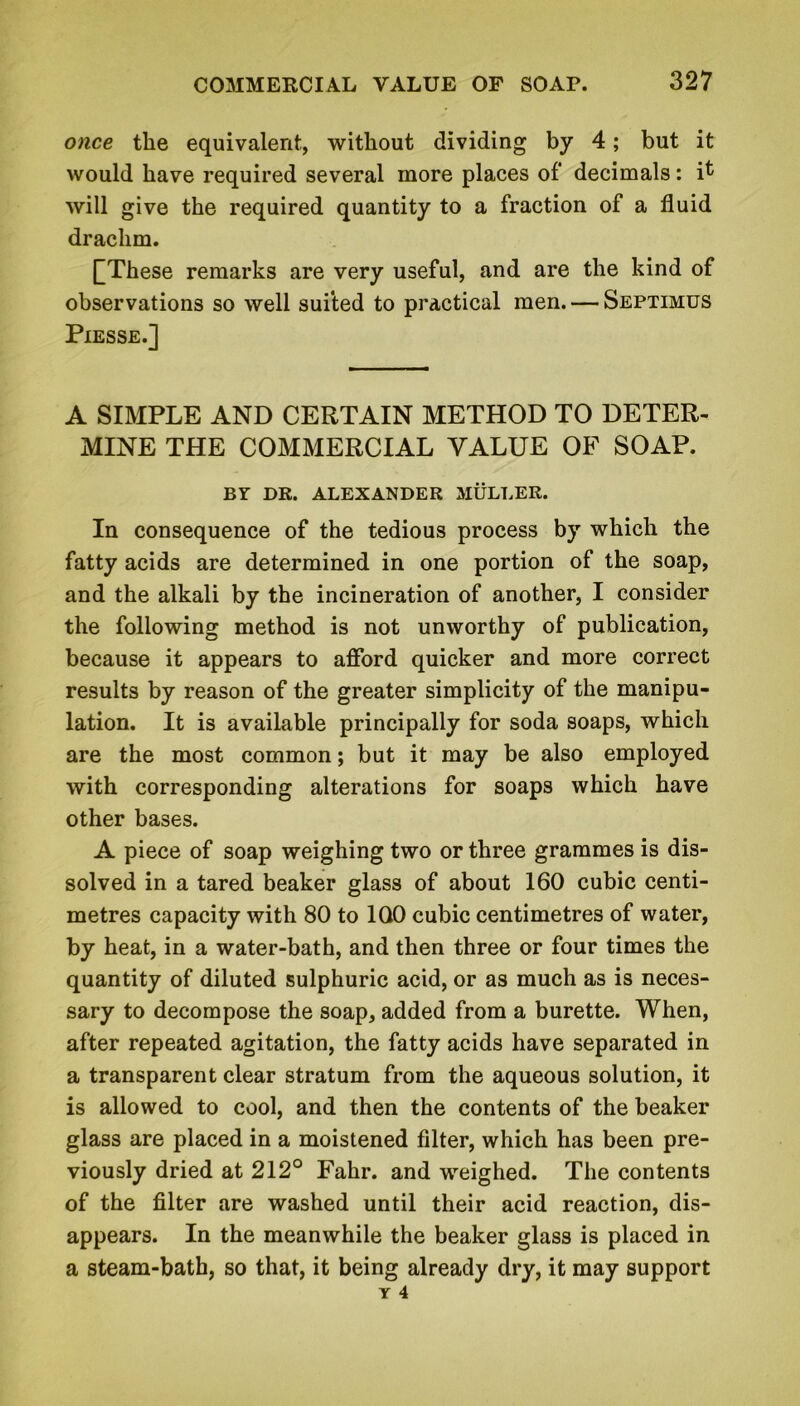 once the equivalent, without dividing by 4; but it would have required several more places of* decimals: it will give the required quantity to a fraction of a fluid drachm. QThese remarks are very useful, and are the kind of observations so well suited to practical men. — Septimus Piesse.] A SIMPLE AND CERTAIN METHOD TO DETER- MINE THE COMMERCIAL VALUE OF SOAP. BY DR. ALEXANDER MULLER. In consequence of the tedious process by which the fatty acids are determined in one portion of the soap, and the alkali by the incineration of another, I consider the following method is not unworthy of publication, because it appears to afford quicker and more correct results by reason of the greater simplicity of the manipu- lation. It is available principally for soda soaps, which are the most common; but it may be also employed with corresponding alterations for soaps which have other bases. A piece of soap weighing two or three grammes is dis- solved in a tared beaker glass of about 160 cubic centi- metres capacity with 80 to 100 cubic centimetres of water, by heat, in a water-bath, and then three or four times the quantity of diluted sulphuric acid, or as much as is neces- sary to decompose the soap, added from a burette. When, after repeated agitation, the fatty acids have separated in a transparent clear stratum from the aqueous solution, it is allowed to cool, and then the contents of the beaker glass are placed in a moistened filter, which has been pre- viously dried at 212° Fahr. and weighed. The contents of the filter are washed until their acid reaction, dis- appears. In the meanwhile the beaker glass is placed in a steam-bath, so that, it being already dry, it may support