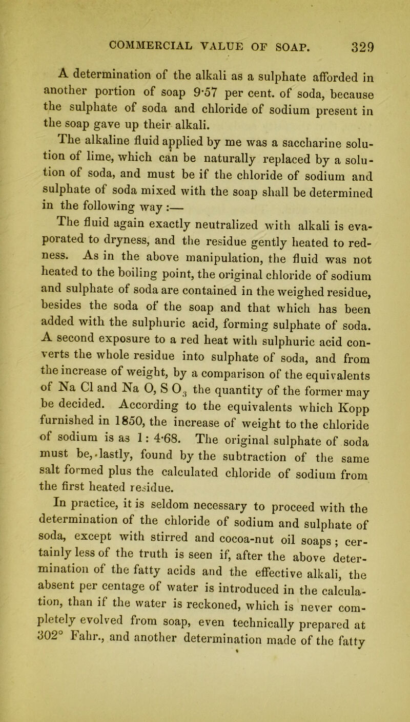 A determination of the alkali as a sulphate afforded in another portion of soap 9‘57 per cent, of soda, because the sulphate of soda and chloride of sodium present in the soap gave up their alkali. The alkaline fluid applied by me was a saccharine solu- tion of lime, which can be naturally replaced by a solu- tion of soda, and must be if the chloride of sodium and sulphate of soda mixed with the soap shall be determined in the following way :— The fluid again exactly neutralized with alkali is eva- porated to dryness, and the residue gently heated to red- ness. As in the above manipulation, the fluid was not heated to the boiling point, the original chloride of sodium and sulphate of soda are contained in the weighed residue, besides the soda of the soap and that which has been added with the sulphuric acid, forming sulphate of soda. A second exposure to a red heat with sulphuric acid con- verts the whole residue into sulphate of soda, and from the increase of weight, by a comparison of the equivalents of Na Cl and Na O, S 0.3 the quantity of the former may be decided. According to the equivalents which Kopp furnished in 18o0, the increase of weight to the chloride of sodium is as 1: 4*68. The original sulphate of soda must be,-lastly, found by the subtraction of the same salt formed plus the calculated chloride of sodium from the first heated residue. In practice, it is seldom necessary to proceed with the determination of the chloride of sodium and sulphate of soda, except with stirred and cocoa-nut oil soaps ; cer- tainly less of the truth is seen if, after the above deter- mination of the fatty acids and the effective alkali, the absent per centage of water is introduced in the calcula- tion, than if the water is reckoned, which is never com- pletely evolved from soap, even technically prepared at 302° Fahr., and another determination made of the fatty