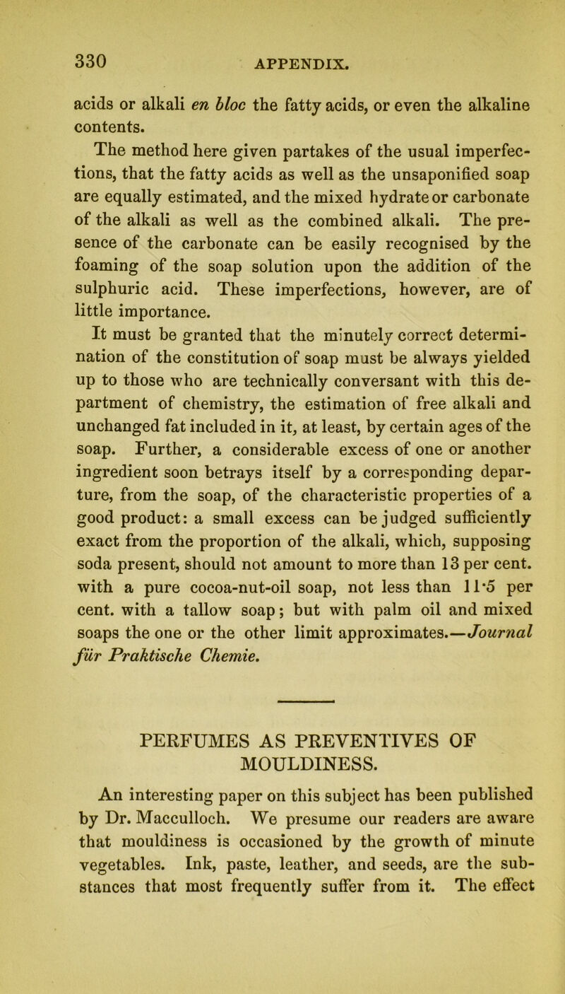 acids or alkali en bloc the fatty acids, or even the alkaline contents. The method here given partakes of the usual imperfec- tions, that the fatty acids as well as the unsaponified soap are equally estimated, and the mixed hydrate or carbonate of the alkali as well as the combined alkali. The pre- sence of the carbonate can be easily recognised by the foaming of the soap solution upon the addition of the sulphuric acid. These imperfections, however, are of little importance. It must be granted that the minutely correct determi- nation of the constitution of soap must be always yielded up to those who are technically conversant with this de- partment of chemistry, the estimation of free alkali and unchanged fat included in it, at least, by certain ages of the soap. Further, a considerable excess of one or another ingredient soon betrays itself by a corresponding depar- ture, from the soap, of the characteristic properties of a good product: a small excess can be judged sufficiently exact from the proportion of the alkali, which, supposing soda present, should not amount to more than 13 per cent, with a pure cocoa-nut-oil soap, not less than 11*5 per cent, with a tallow soap; but with palm oil and mixed soaps the one or the other limit approximates.—Journal fur Praktische Chemie. PERFUMES AS PREVENTIVES OF MOULDINESS. An interesting paper on this subject has been published by Dr. Macculloch. We presume our readers are aware that mouldiness is occasioned by the growth of minute vegetables. Ink, paste, leather, and seeds, are the sub- stances that most frequently suffer from it. The effect