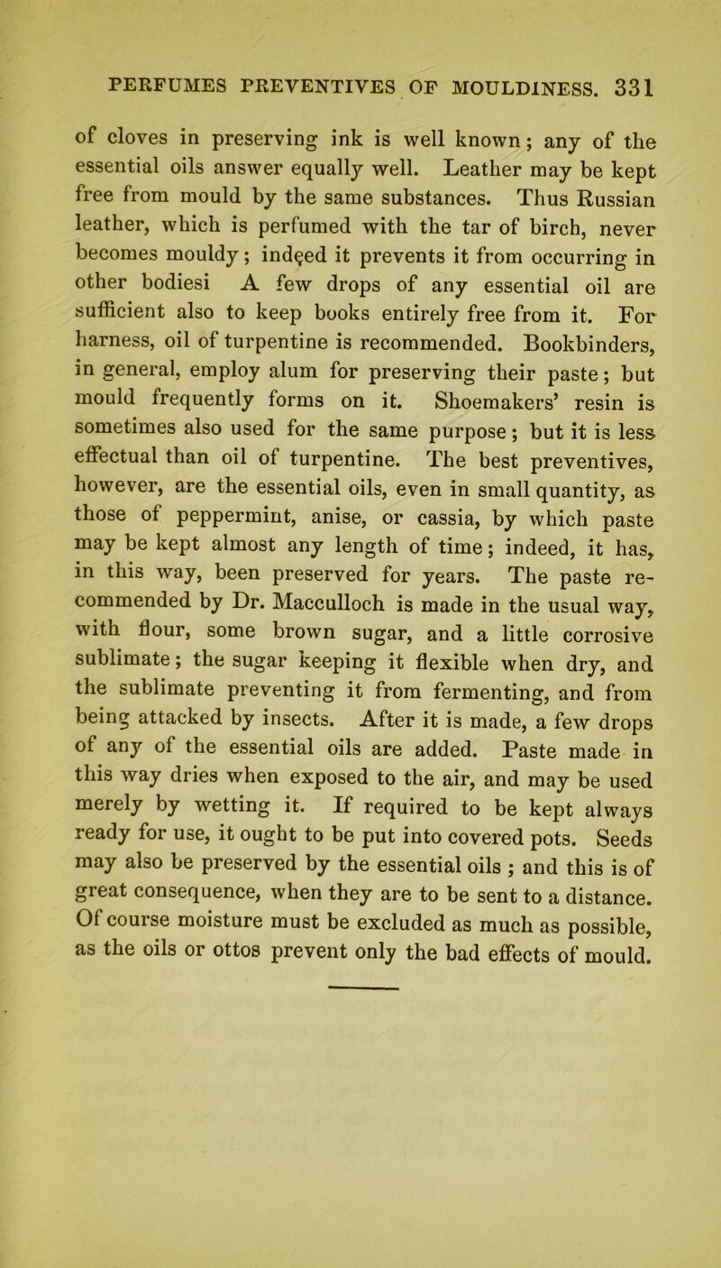 of cloves in preserving ink is well known; any of the essential oils answer equally well. Leather may be kept free from mould by the same substances. Thus Russian leather, which is perfumed with the tar of birch, never becomes mouldy; indeed it prevents it from occurring in other bodiesi A few drops of any essential oil are sufficient also to keep books entirely free from it. For harness, oil of turpentine is recommended. Bookbinders, in general, employ alum for preserving their paste; but mould frequently forms on it. Shoemakers’ resin is sometimes also used for the same purpose; but it is less effectual than oil of turpentine. The best preventives, however, are the essential oils, even in small quantity, as those of peppermint, anise, or cassia, by which paste may be kept almost any length of time; indeed, it has, in this way, been preserved for years. The paste re- commended by Dr. Macculloch is made in the usual way, with flour, some brown sugar, and a little corrosive sublimate; the sugar keeping it flexible when dry, and the sublimate preventing it from fermenting, and from being attacked by insects. After it is made, a few drops of any of the essential oils are added. Paste made in this way dries when exposed to the air, and may be used merely by wetting it. If required to be kept always ready for use, it ought to be put into covered pots. Seeds may also be preserved by the essential oils ; and this is of great consequence, when they are to be sent to a distance. Of course moisture must be excluded as much as possible, as the oils or ottos prevent only the bad effects of mould.