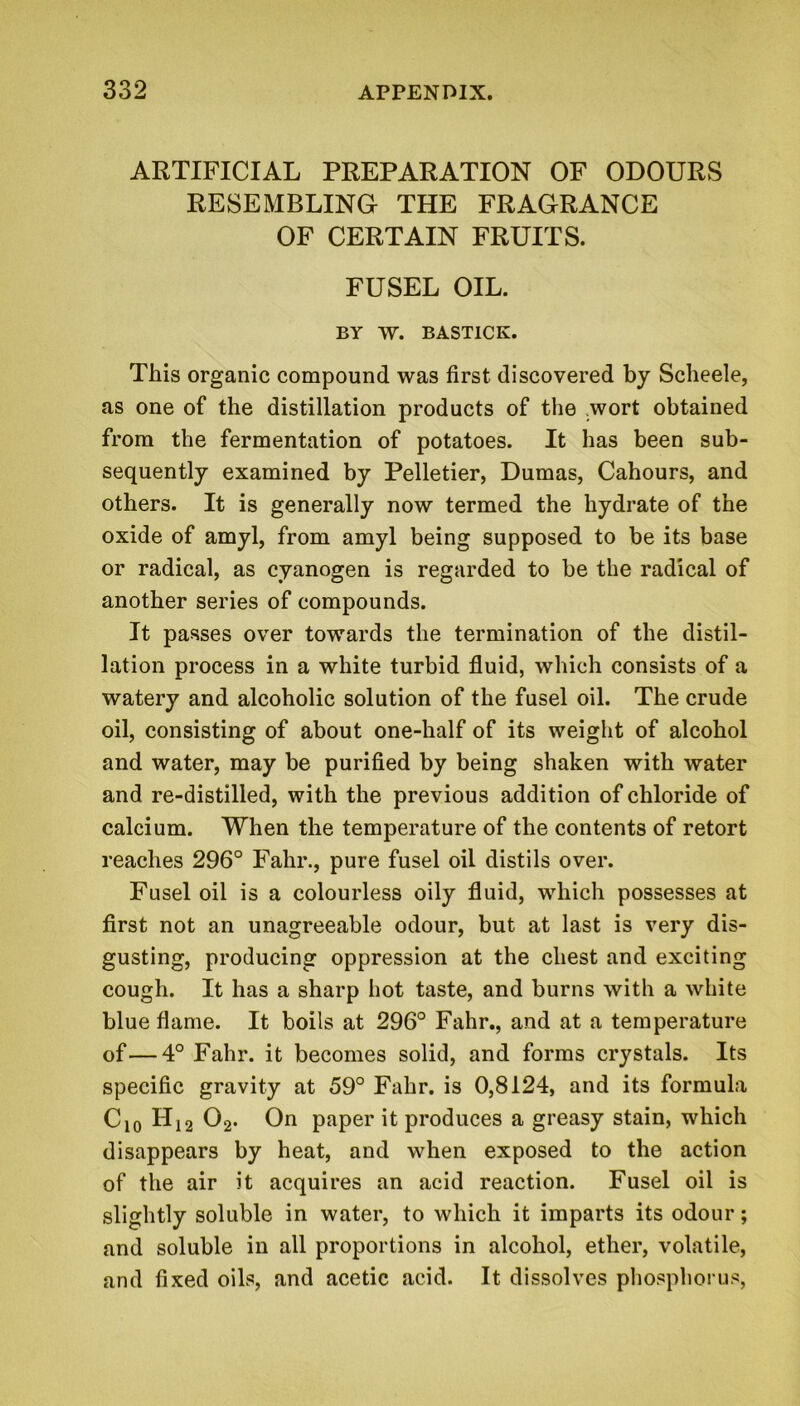 ARTIFICIAL PREPARATION OF ODOURS RESEMBLING THE FRAGRANCE OF CERTAIN FRUITS. FUSEL OIL. BY W. BASTICK. This organic compound was first discovered by Scheele, as one of the distillation products of the wort obtained from the fermentation of potatoes. It has been sub- sequently examined by Pelletier, Dumas, Cahours, and others. It is generally now termed the hydrate of the oxide of amyl, from amyl being supposed to be its base or radical, as cyanogen is regarded to be the radical of another series of compounds. It passes over towards the termination of the distil- lation process in a white turbid fluid, which consists of a watery and alcoholic solution of the fusel oil. The crude oil, consisting of about one-half of its weight of alcohol and water, may be purified by being shaken with water and re-distilled, with the previous addition of chloride of calcium. When the temperature of the contents of retort reaches 296° Fahr., pure fusel oil distils over. Fusel oil is a colourless oily fluid, which possesses at first not an unagreeable odour, but at last is very dis- gusting, producing oppression at the chest and exciting cough. It has a sharp hot taste, and burns with a white blue flame. It boils at 296° Fahr., and at a temperature of—4° Fahr. it becomes solid, and forms crystals. Its specific gravity at 59° Fahr. is 0,8124, and its formula C10 H12 02. On paper it produces a greasy stain, which disappears by heat, and when exposed to the action of the air it acquires an acid reaction. Fusel oil is slightly soluble in water, to which it imparts its odour; and soluble in all proportions in alcohol, ether, volatile, and fixed oils, and acetic acid. It dissolves phosphorus,