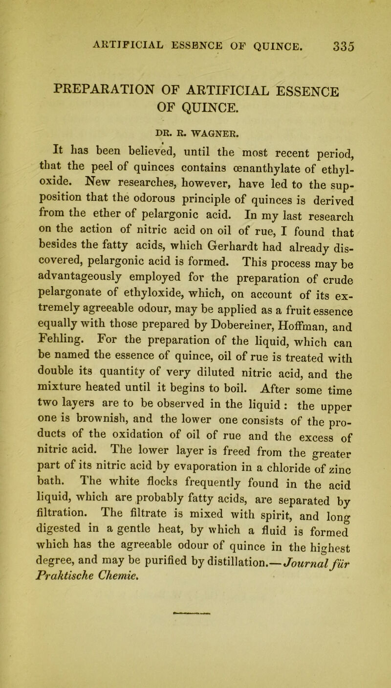 PREPARATION OF ARTIFICIAL ESSENCE OF QUINCE. DR. R. WAGNER. It has been believed, until the most recent period, that the peel of quinces contains oenanthylate of ethyl- oxide. New researches, however, have led to the sup- position that the odorous principle of quinces is derived from the ether of pelargonic acid. In my last research on the action of nitric acid on oil of rue, I found that besides the fatty acids, which Gerhardt had already dis- covered, pelargonic acid is formed. This process may be advantageously employed for the preparation of crude pelargonate of ethyloxide, which, on account of its ex- tremely agreeable odour, may be applied as a fruit essence equally with those prepared by Dobereiner, Hoffman, and Feliling. For the preparation of the liquid, which can be named the essence of quince, oil of rue is treated with double its quantity of very diluted nitric acid, and the mixture heated until it begins to boil. After some time two layers are to be observed in the liquid : the upper one is brownish, and the lower one consists of the pro- ducts of the oxidation of oil of rue and the excess of nitric acid. The lower layer is freed from the greater part of its nitric acid by evaporation in a chloride of zinc bath. The white flocks frequently found in the acid liquid, which are probably fatty acids, are separated by filtration. The filtrate is mixed with spirit, and long digested in a gentle heat, by which a fluid is formed which has the agreeable odour of quince in the highest degree, and may be purified by distillation.—Journal fur Praktische Chemic.