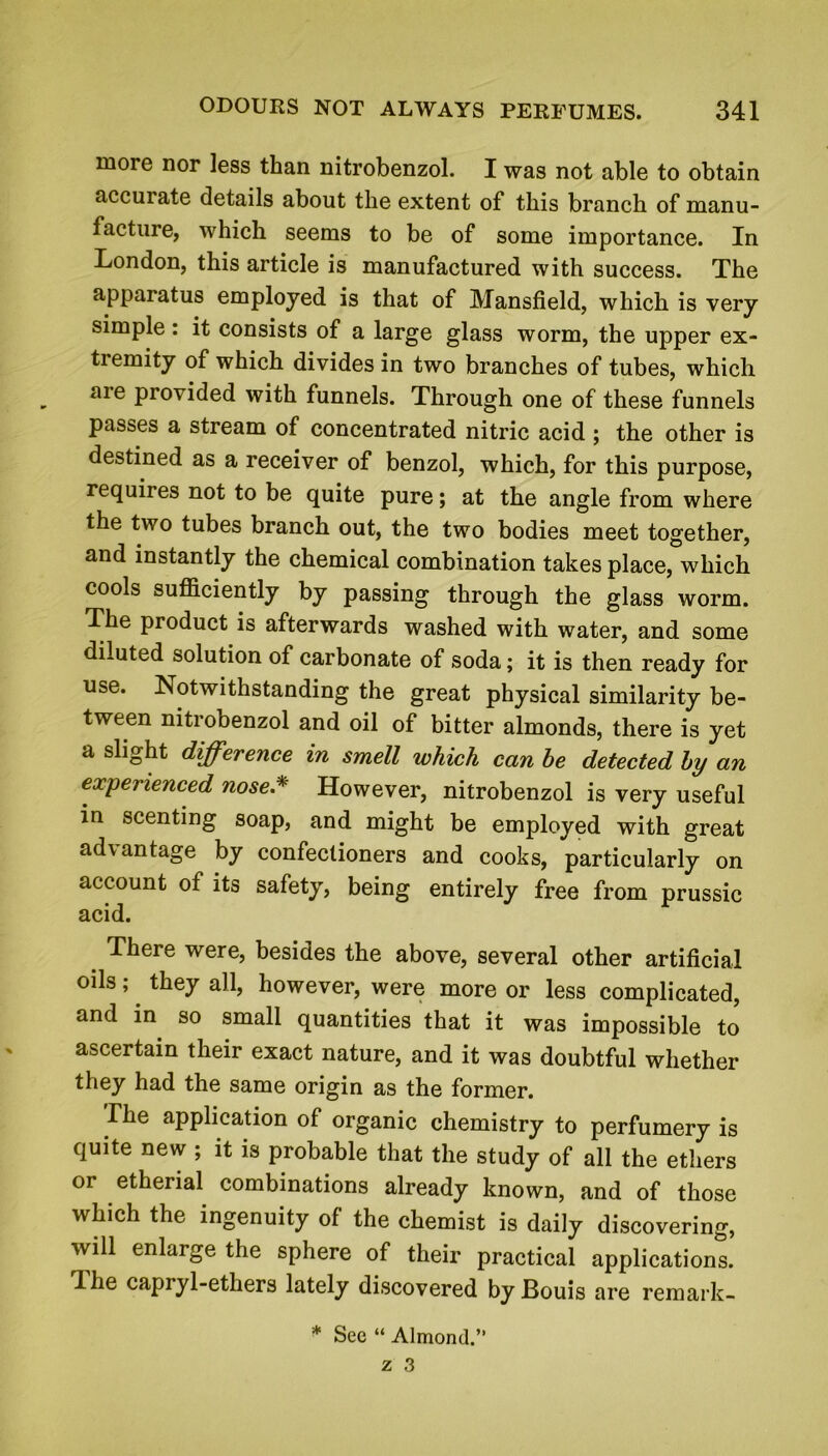 more nor less than nitrobenzol. I was not able to obtain accurate details about the extent of this branch of manu- facture, which seems to be of some importance. In London, this article is manufactured with success. The apparatus employed is that of Mansfield, which is very simple : it consists of a large glass worm, the upper ex- tiemity of which divides in two branches of tubes, which aie provided with funnels. Through one of these funnels passes a stream of concentrated nitric acid ; the other is destined as a receiver of benzol, which, for this purpose, requiies not to be quite pure; at the angle from where the two tubes branch out, the two bodies meet together, and instantly the chemical combination takes place, which cools sufficiently by passing through the glass worm. The product is afterwards washed with water, and some diluted solution of carbonate of soda; it is then ready for use. Notwithstanding the great physical similarity be- tween nitrobenzol and oil of bitter almonds, there is yet a slight difference in smell which can he detected by an experienced nose.*' However, nitrobenzol is very useful in scenting soap, and might be employed with great advantage by confectioners and cooks, particularly on account of its safety, being entirely free from prussic acid. There were, besides the above, several other artificial oils ;. they all, however, were more or less complicated, and in so small quantities that it was impossible to ascertain their exact nature, and it was doubtful whether they had the same origin as the former. The application of organic chemistry to perfumery is quite new ; it is probable that the study of all the ethers or etherial combinations already known, and of those which the ingenuity of the chemist is daily discovering, will enlarge the sphere of their practical applications. The capryl-ethers lately discovered byBouis are remark- * See “ Almond.”