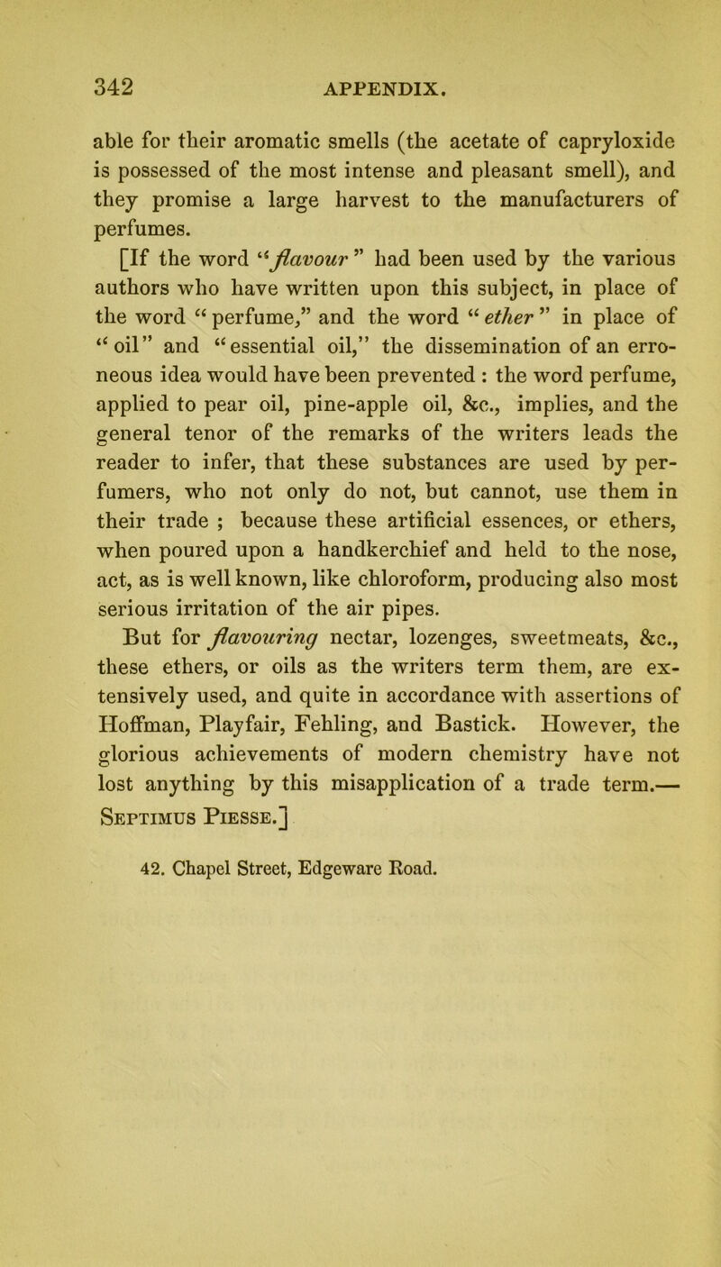 able for tlieir aromatic smells (the acetate of capryloxide is possessed of the most intense and pleasant smell), and they promise a large harvest to the manufacturers of perfumes. [If the word “flavour ” had been used by the various authors who have written upon this subject, in place of the word “ perfume,” and the word “ ether ” in place of ‘‘oil” and ‘‘essential oil,” the dissemination of an erro- neous idea would have been prevented : the word perfume, applied to pear oil, pine-apple oil, &c., implies, and the general tenor of the remarks of the writers leads the reader to infer, that these substances are used by per- fumers, who not only do not, but cannot, use them in their trade ; because these artificial essences, or ethers, when poured upon a handkerchief and held to the nose, act, as is well known, like chloroform, producing also most serious irritation of the air pipes. But for flavouring nectar, lozenges, sweetmeats, &c., these ethers, or oils as the writers term them, are ex- tensively used, and quite in accordance with assertions of Hoffman, Playfair, Fehling, and Bastick. Ilowever, the glorious achievements of modern chemistry have not lost anything by this misapplication of a trade term.— Septimus Piesse.j 42. Chapel Street, Edgeware Road.