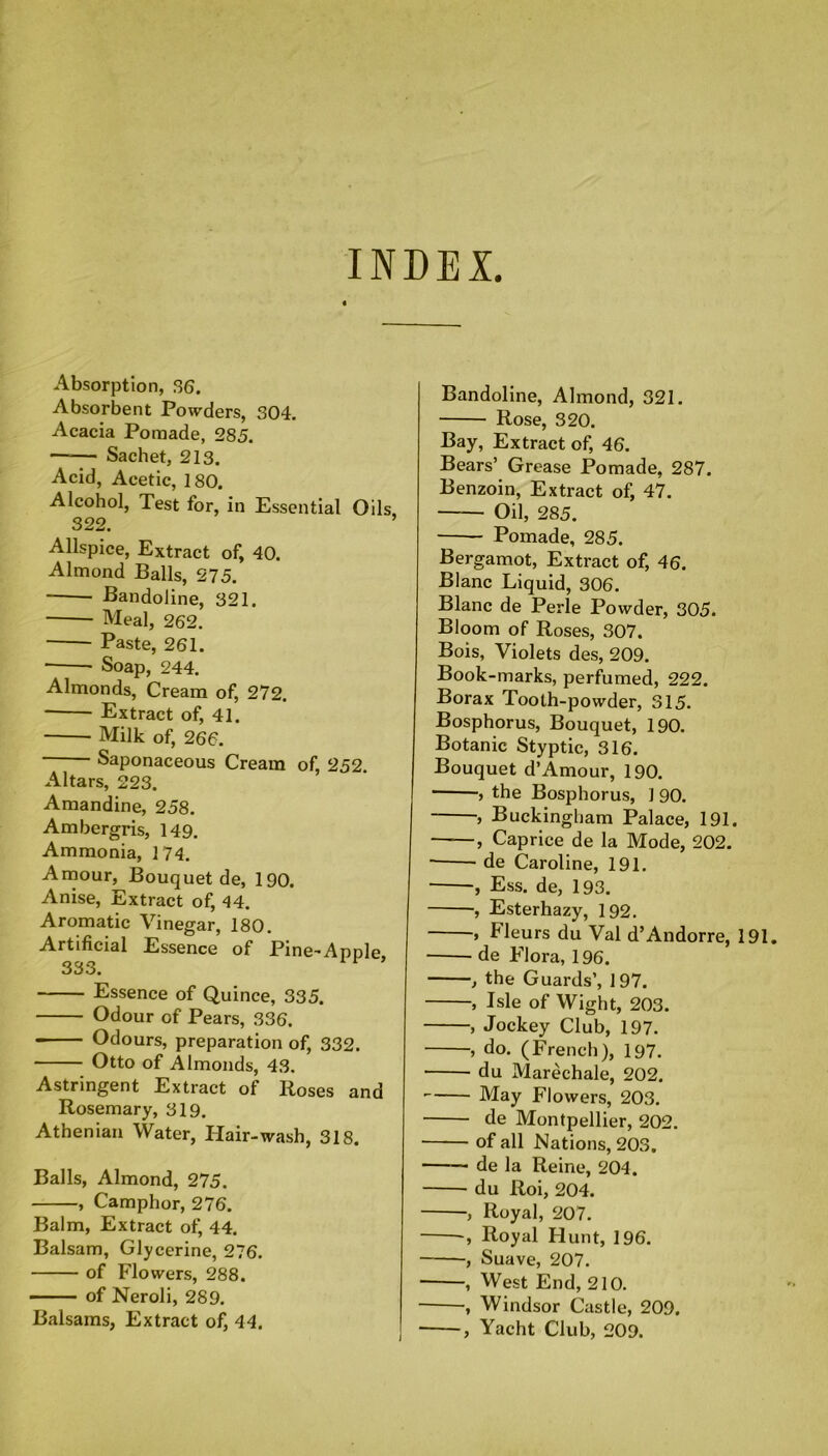 INDEX. Absorption, 36. Absorbent Powders, 304. Acacia Pomade, 285. —— Sachet, 213. Acid, Acetic, 180. Alcohol, Test for, in Essential Oils, 322. Allspice, Extract of, 40. Almond Balls, 275. Bandoline, 321. Meal, 262. Paste, 261. • • Soap, 244. Almonds, Cream of, 272. * Extract of, 41. Milk of, 266. Saponaceous Cream of, 252. Altars, 223. Amandine, 258. Ambergris, 149. Ammonia, 174. Amour, Bouquet de, 190. Anise, Extract of, 44. Aromatic Vinegar, 180. Artificial Essence of Pine-Apple 333. Essence of Quince, 335. Odour of Pears, 336. Odours, preparation of, 332. Otto of Almonds, 43. Astringent Extract of lioses and Rosemary, 319. Athenian Water, Hair-wash, 318. Balls, Almond, 275. , Camphor, 276. Balm, Extract of, 44. Balsam, Glycerine, 276. of Flowers, 288. of Neroli, 289. Balsams, Extract of, 44. Bandoline, Almond, 321. Rose, 320. Bay, Extract of, 46. Bears’ Grease Pomade, 287. Benzoin, Extract of, 47. Oil, 285. Pomade, 285. Bergamot, Extract of, 46. Blanc Liquid, 306. Blanc de Perle Powder, 305. Bloom of Roses, 307. Bois, Violets des, 209. Book-marks, perfumed, 222. Borax Tooth-powder, 315. Bosphorus, Bouquet, 190. Botanic Styptic, 316. Bouquet d’Amour, 190. , the Bosphorus, ] 90. , Buckingham Palace, 191. ——, Caprice de la Mode, 202. de Caroline, 191. , Ess. de, 193. ■, Esterhazy, 192. , Fleurs du Val d’Andorre, 191. de Flora, 196. , the Guards’, 197. , Isle of Wight, 203. , Jockey Club, 197. , do. (French), 197. du Marechale, 202. May Flowers, 203. de Montpellier, 202. of all Nations, 203. de la Reine, 204. du Roi, 204. , Royal, 207. , Royal Hunt, 196. , Suave, 207. ■ , West End, 210. , Windsor Castle, 209. , Yacht Club, 209.