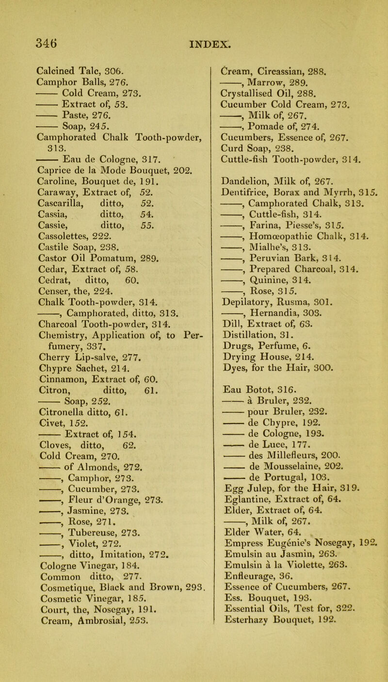 Calcined Talc, 306. Camphor Balls, 276. Cold Cream, 273. Extract of, 53. Paste, 276. ■ Soap, 245. Camphorated Chalk Tooth-powder, 313. Eau de Cologne, 317. Caprice de la Mode Bouquet, 202. Caroline, Bouquet de, 191. Caraway, Extract of, 52. Cascarilla, ditto, 52. Cassia, ditto, 54. Cassie, ditto, 55. Cassolettes, 222. Castile Soap, 238. Castor Oil Pomatum, 289. Cedar, Extract of, 58. Cedrat, ditto, 60. Censer, the, 224. Chalk Tooth-powder, 314. , Camphorated, ditto, 313. Charcoal Tooth-powder, 314. Chemistry, Application of, to Per- fumery, 337. Cherry Lip-salve, 277. Chypre Sachet, 214. Cinnamon, Extract of, 60. Citron, ditto, 61. Soap, 252. Citronella ditto, 61. Civet, 152. Extract of, 154. Cloves, ditto, 62. Cold Cream, 270. of Almonds, 272. , Camphor, 273. , Cucumber, 273. , Fleur d’Orange, 273. , Jasmine, 273. . , Rose, 271. , Tubereuse, 273. , Violet, 272. , ditto, Imitation, 272. Cologne Vinegar, 184. Common ditto, 277. Cosmetique, Black and Brown, 293. Cosmetic Vinegar, 185. Court, the, Nosegay, 191. Cream, Ambrosial, 253. Cream, Circassian, 288. , Marrow, 289. Crystallised Oil, 288. Cucumber Cold Cream, 273. -, Milk of, 267. ■, Pomade of, 274. Cucumbers, Essence of, 267. Curd Soap, 238. Cuttle-fish Tooth-powder, 314. Dandelion, Milk of, 267. Dentifrice, Borax and Myrrh, 31 , Camphorated Chalk, 313. , Cuttle-fish, 314. , Farina, Piesse’s, 315. , Homoeopathic Chalk, 314. , Mialhe’s, 313. , Peruvian Bark, 314. , Prepared Charcoal, 314. , Quinine, 314. , Rose, 31 5. Depilatory, Rusma, 301. ■, Hernandia, 303. Dill, Extract of, 63. Distillation, 31. Drugs, Perfume, 6. Drying House, 214. Dyes, for the Hair, 300. Eau Botot, 316. a Bruler, 232. pour Bruler, 232. de Chypre, 192. de Cologne, 193. de Luce, 177. des Millefleurs, 200. de Mousselaine, 202. - — de Portugal, 103. Egg Julep, for the Hair, 319. Eglantine, Extract of, 64. Elder, Extract of, 64. , Milk of, 267. Elder Water, 64. Empress Eugenie’s Nosegay, 19 Emulsin au Jasmin, 263. Emulsin a la Violette, 263. Enfleurage, 36. Essence of Cucumbers, 267. Ess. Bouquet, 193. Essential Oils, Test for, 322. ! Esterhazy Bouquet, 192.