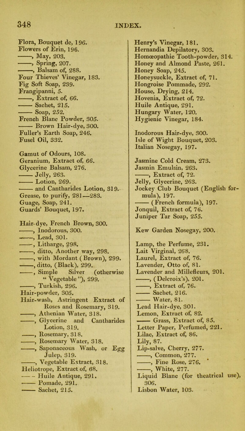 Flora, Bouquet de, 196. Flowers of Erin, 196. , May, 203. , Spring, 207. ■ , Balsam of, 288. Four Thieves’ Vinegar, 183. Fig Soft Soap, 239. Frangipanni, 5. , Extract of, 66. Sachet, 215. Soap, 252. French Blanc Powder, 305. ■ Brown Hair-dye, 300. Fuller’s Earth Soap, 246. Fusel Oil, 332. Gamut of Odours, 108. Geranium, Extract of, 66. Glycerine Balsam, 276. Jelly, 263. Lotion, 269. ■ and Cantharides Lotion, 319. Grease, to purify, 281—283. Guage, Soap, 241. Guards’ Bouquet, 197. Hair-dye, French Brown, 300. , Inodorous, 300. — , Lead, 301. -, Litharge, 298. , ditto, Another way, 298. , with Mordant ( Brown), 299. , ditto, (Black), 299. • , Simple Silver (otherwise “ Vegetable”), 299. ■ , Turkish, 296. Hair-powder, 305. Hair-wash, Astringent Extract of Roses and Rosemary, 319. , Athenian Water, 318. , Glycerine and Cantharides Lotion, 319. , Rosemary, 318. , Rosemary Water, 318. , Saponaceous Wash, or Eire: Julep, 319. , Vegetable Extract, 318. Heliotrope, Extract of, 68. ■ Huile Antique, 291. ■ Pomade, 291. Sachet, 215. Henry’s Vinegar, 181. Hernandia Depilatory, 303. Homoeopathic Tooth-powder, 314. Honey and Almond Paste, 261. Honey Soap, 245. Honeysuckle, Extract of, 71. Hongroise Pommade, 292. House, Drying, 214. Hovenia, Extract of, 72. Huile Antique, 291. Hungary Water, 120. Hygienic Vinegar, 184. Inodorous Hair-dye, 300. Isle of Wight Bouquet, 203. Italian Nosegay, 197. Jasmine Cold Cream, 273. Jasmin Emulsin, 263. , Extract of, 72. Jelly, Glycerine, 263. Jockey Club Bouquet (English for- mula), 197. (French formula), 197. Jonquil, Extract of, 76. Juniper Tar Soap, 255. Kew Garden Nosegay, 200. Lamp, the Perfume, 231. Lait Virginal, 268. Laurel, Extract of, 76. Lavender, Otto of, 81. Lavender and Millefleurs, 201. , (Delcroix’s), 201. , Extract of, 76. Sachet, 216. Water, 81. Lead Hair-dye, 301. Lemon, Extract of, 82. Grass, Extract of, 85. Letter Paper, Perfumed, 221. Lilac, Extract of, 86. Lily, 87. Lip-salve, Cherry, 277. , Common, 277. , Fine Rose, 276. , White, 277. Liquid Blanc (for theatrical use), 306. Lisbon Water, 103.