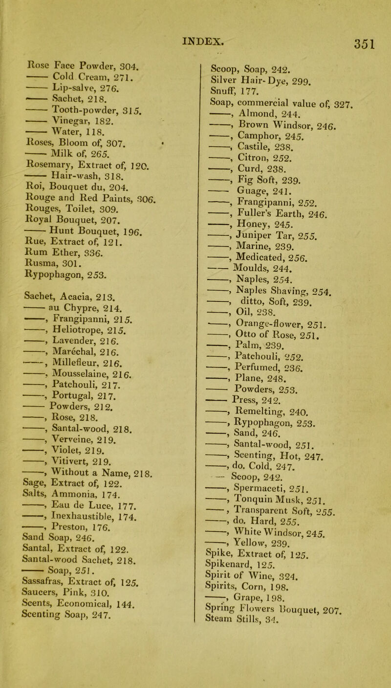 Rose Face Powder, 304. Cold Cream, 271. Lip-salve, 276. Sachet, 218. Tooth-powder, 315. Vinegar, 182. ■ Water, 118. Roses, Bloom of, 307. Milk of, 265. Rosemary, Extract of, 120. Hair-wash, 318. Roi, Bouquet du, 204. Rouge and Red Paints, 306. Rouges, Toilet, 309. Royal Bouquet, 207. Hunt Bouquet, 196. Rue, Extract of, 121. Rum Ether, 336. Rusma, 301. Rypophagon, 253. Sachet, Acacia, 213. au Chypre, 214. , Frangipanni, 215. , Heliotrope, 215. , Lavender, 216. , Marechal, 216. , Millefleur, 216. , Mousselaine, 216. , Patchouli, 217. , Portugal, 217. Powders, 212. , Rose, 218. , Santal-wood, 218. , Verveine, 219. , Violet, 219. , Vi ti vert, 219. , Without a Name, 218. Sage, Extract of, 122. Salts, Ammonia, 174. , Eau de Luce, 177. , Inexhaustible, 174. , Preston, 176. Sand Soap, 246. Santal, Extract of, 122. Santal-wood Sachet, 218. Soap, 251. Sassafras, Extract of, 125. Saucers, Pink, 310. Scents, Economical, 144. Scenting Soap, 247. Scoop, Soap, 242. Silver Hair-Dye, 299. Snuff, 177. Soap, commercial value of, 327. , Almond, 244. > Brown Windsor, 246. , Camphor, 245. , Castile, 238. •, Citron, 252. , Curd, 238. , Fig Soft, 239. Guage, 241. , Frangipanni, 252. , Fuller’s Earth, 246. , Honey, 245. , Juniper Tar, 255. , Marine, 239. , Medicated, 256. Moulds, 244. , Naples, 254. , Naples Shaving, 254. , ditto, Soft, 239. , Oil, 238. , Orange-flower, 251. , Otto of Rose, 251. , Palm, 239. , Patchouli, 252. , Perfumed, 236. , Plane, 248. Powders, 253. Press, 242. , Remelting, 240. , Rypophagon, 253. , Sand, 246. , Santal-wood, 251. , Scenting, Plot, 247. > do. Cold, 247. — Scoop, 242. , Spermaceti, 251. , TonquinMusk, 251. , Transparent Soft, 255. , do. Hard, 255. , White Windsor, 245. , Yellow, 239. Spike, Extract of, 125. Spikenard, 125. Spirit of Wine, 324. Spirits, Corn, 198. 7, Grape, 198. Spring Flowers Bouquet, 207. Steam Stills, 3d.