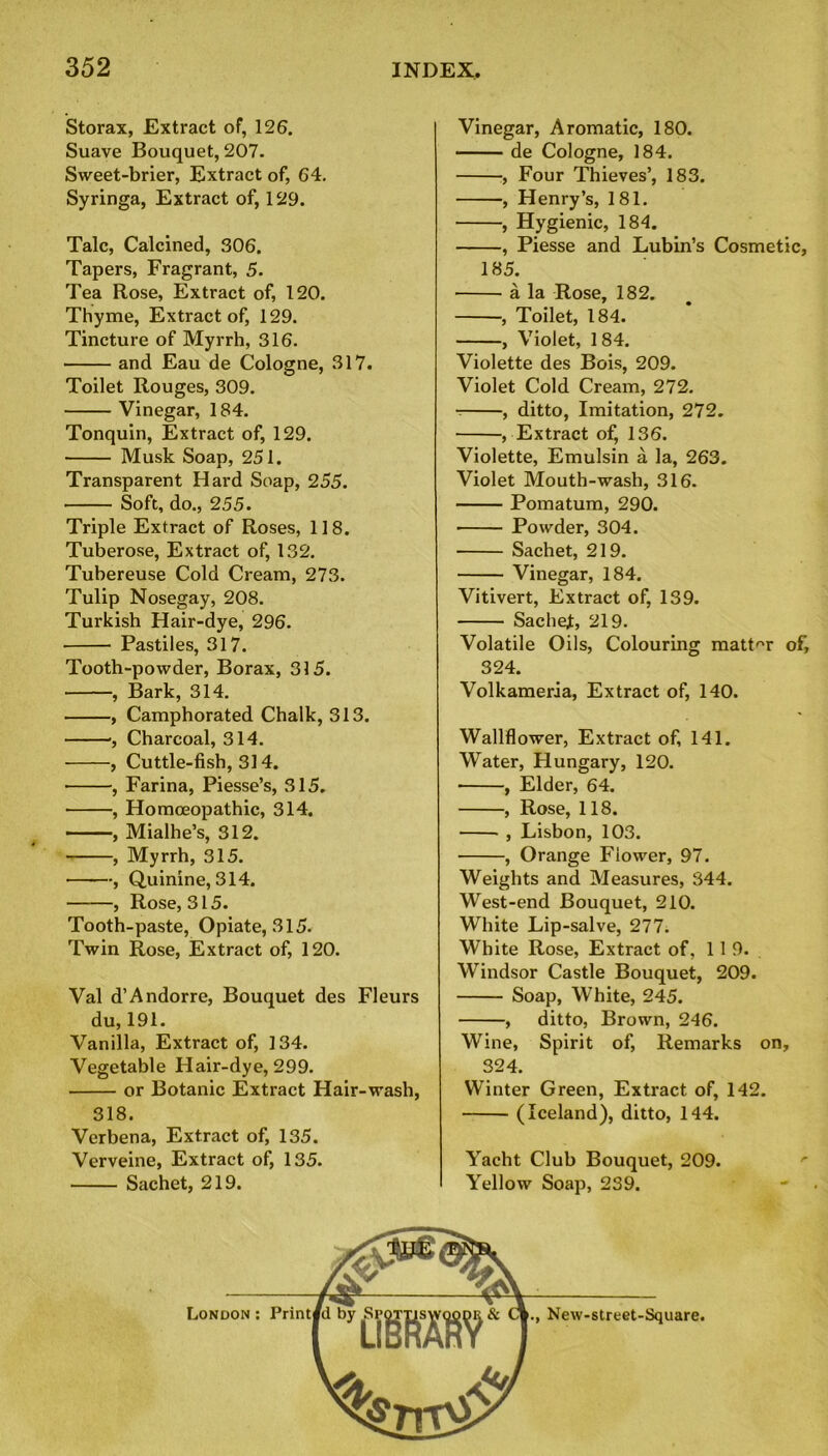 Storax, Extract of, 126. Suave Bouquet, 207. Sweet-brier, Extract of, 64. Syringa, Extract of, 129. Talc, Calcined, 306. Tapers, Fragrant, 5. Tea Rose, Extract of, 120. Thyme, Extract of, 129. Tincture of Myrrh, 316. and Eau de Cologne, 317. Toilet Rouges, 309. Vinegar, 184. Tonquin, Extract of, 129. Musk Soap, 251. Transparent Hard Soap, 255. Soft, do., 255. Triple Extract of Roses, 118. Tuberose, Extract of, 132. Tubereuse Cold Cream, 273. Tulip Nosegay, 208. Turkish Hair-dye, 296. Pastiles, 317. Tooth-powder, Borax, 315. , Bark, 314. , Camphorated Chalk, 313. ■, Charcoal, 314. , Cuttle-fish, 314. , Farina, Piesse’s, 315. , Homoeopathic, 314. ——, Mialhe’s, 312. , Myrrh, 315. , Quinine, 314. , Rose, 315. Tooth-paste, Opiate, 315. Twin Rose, Extract of, 120. Val d’Andorre, Bouquet des Fleurs du, 191. Vanilla, Extract of, 134. Vegetable Hair-dye, 299. or Botanic Extract Hair-wash, 318. Verbena, Extract of, 135. Verveine, Extract of, 135. Sachet, 219. Vinegar, Aromatic, 180. de Cologne, 184. , Four Thieves’, 183. , Henry’s, 181. , Hygienic, 184. , Piesse and Lubin’s Cosmetic, 185. a la Rose, 182. , Toilet, 184. , Violet, 184. Violette des Bois, 209. Violet Cold Cream, 272. , ditto, Imitation, 272. , Extract of, 136. Violette, Emulsin a la, 263. Violet Mouth-wash, 316. Pomatum, 290. Powder, 304. Sachet, 219. Vinegar, 184. Vitivert, Extract of, 139. Sachef, 219. Volatile Oils, Colouring matter of, 324. Volkameria, Extract of, 140. Wallflower, Extract of, 141. Water, Hungary, 120. , Elder, 64. , Rose, 118. , Lisbon, 103. , Orange Flower, 97. Weights and Measures, 344. West-end Bouquet, 210. White Lip-salve, 277. White Rose, Extract of, 119. Windsor Castle Bouquet, 209. Soap, White, 245. , ditto, Brown, 246. Wine, Spirit of, Remarks on, 324. Winter Green, Extract of, 142. (Iceland), ditto, 144. Yacht Club Bouquet, 209. Yellow Soap, 239. New-street-Square.