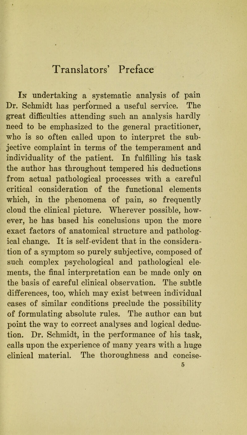 Translators’ Preface In undertaking a systematic analysis of pain Dr. Schmidt has performed a useful service. The great difficulties attending such an analysis hardly need to be emphasized to the general practitioner, who is so often called upon to interpret the sub- jective complaint in terms of the temperament and individuality of the patient. In fulfilling his task the author has throughout tempered his deductions from actual pathological processes with a careful critical consideration of the functional elements which, in the phenomena of pain, so frequently cloud the clinical picture. Wherever possible, how- ever, he has based his conclusions upon the more exact factors of anatomical structure and patholog- ical change. It is self-evident that in the considera- tion of a symptom so purely subjective, composed of such complex psychological and pathological ele- ments, the final interpretation can be made only on the basis of careful clinical observation. The subtle differences, too, which may exist between individual cases of similar conditions preclude the possibility of formulating absolute rules. The author can but point the way to correct analyses and logical deduc- tion. Dr. Schmidt, in the performance of his task, calls upon the experience of many years with a huge clinical material. The thoroughness and concise-