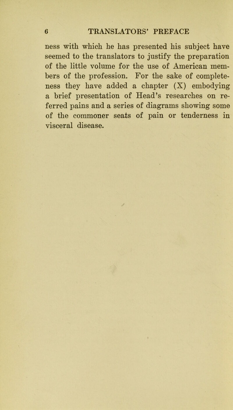 ness with which he has presented his subject have seemed to the translators to justify the preparation of the little volume for the use of Aunerican mem- bers of the profession. For the sake of complete- ness they have added a chapter (X) embodying a brief presentation of Head’s researches on re- ferred pains and a series of diagrams showing some of the commoner seats of pain or tenderness in visceral disease.