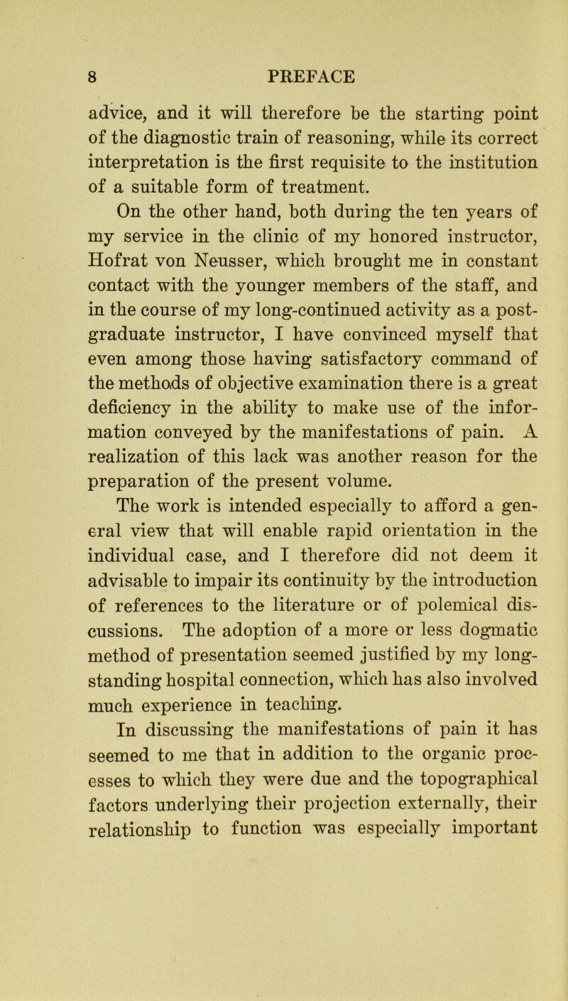 advice, and it will therefore be the starting point of the diagnostic train of reasoning, while its correct interpretation is the first requisite to the institution of a suitable form of treatment. On the other hand, both during the ten years of my service in the clinic of my honored instructor, Hofrat von Neusser, which brought me in constant contact with the younger members of the staff, and in the course of my long-continued activity as a post- graduate instructor, I have convinced myself that even among those having satisfactory command of the methods of objective examination there is a great deficiency in the ability to make use of the infor- mation conveyed by the manifestations of pain. A realization of this lack was another reason for the preparation of the present volume. The work is intended especially to afford a gen- eral view that will enable rapid orientation in the individual case, and I therefore did not deem it advisable to impair its continuity by the introduction of references to the literature or of polemical dis- cussions. The adoption of a more or less dogmatic method of presentation seemed justified by my long- standing hospital connection, which has also involved much experience in teaching. In discussing the manifestations of pain it has seemed to me that in addition to the organic proc- esses to which they were due and the topographical factors underlying their projection externally, their relationship to function was especially important