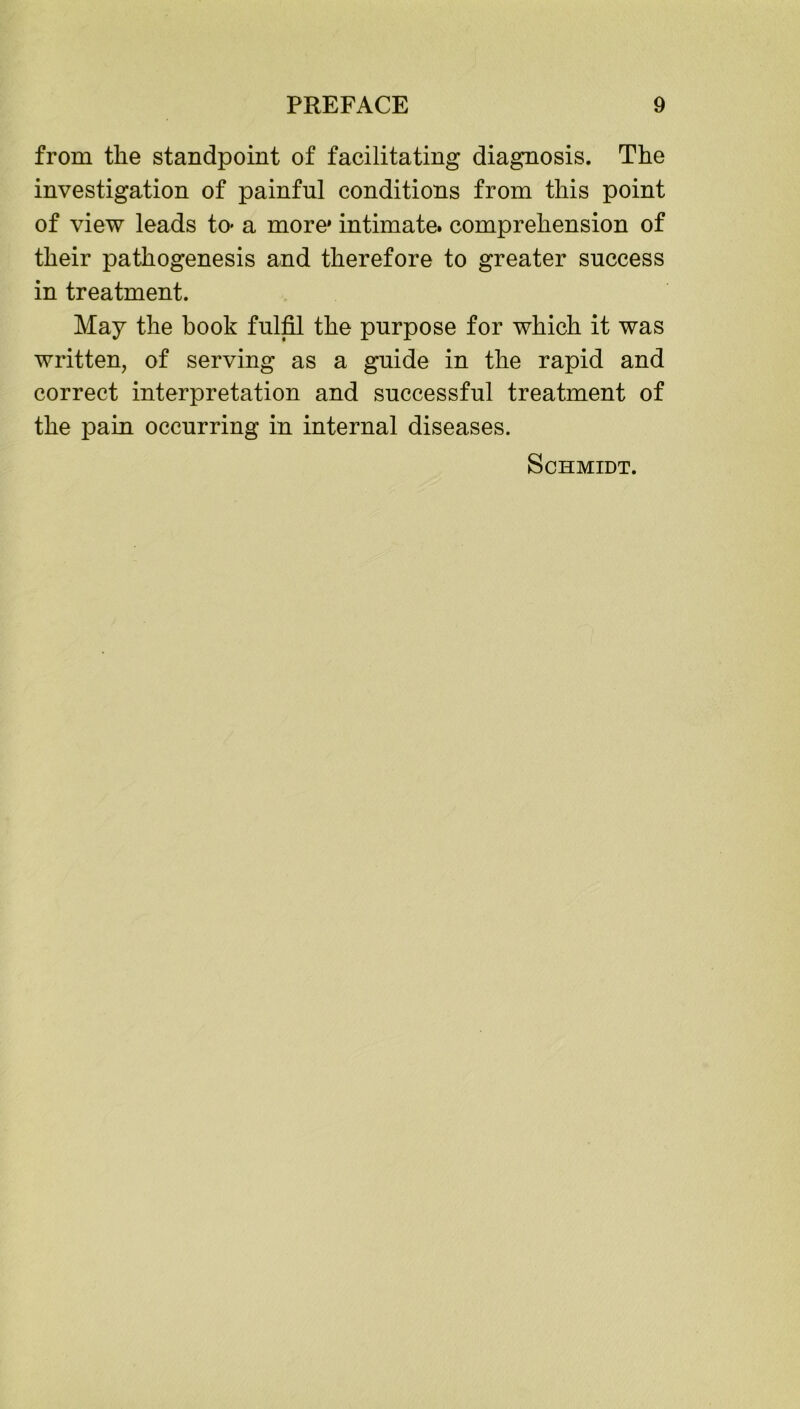 from the standpoint of facilitating diagnosis. The investigation of painful conditions from this point of view leads to* a more* intimate, comprehension of their pathogenesis and therefore to greater success in treatment. May the book fulfil the purpose for which it was written, of serving as a guide in the rapid and correct interpretation and successful treatment of the pain occurring in internal diseases. Schmidt.