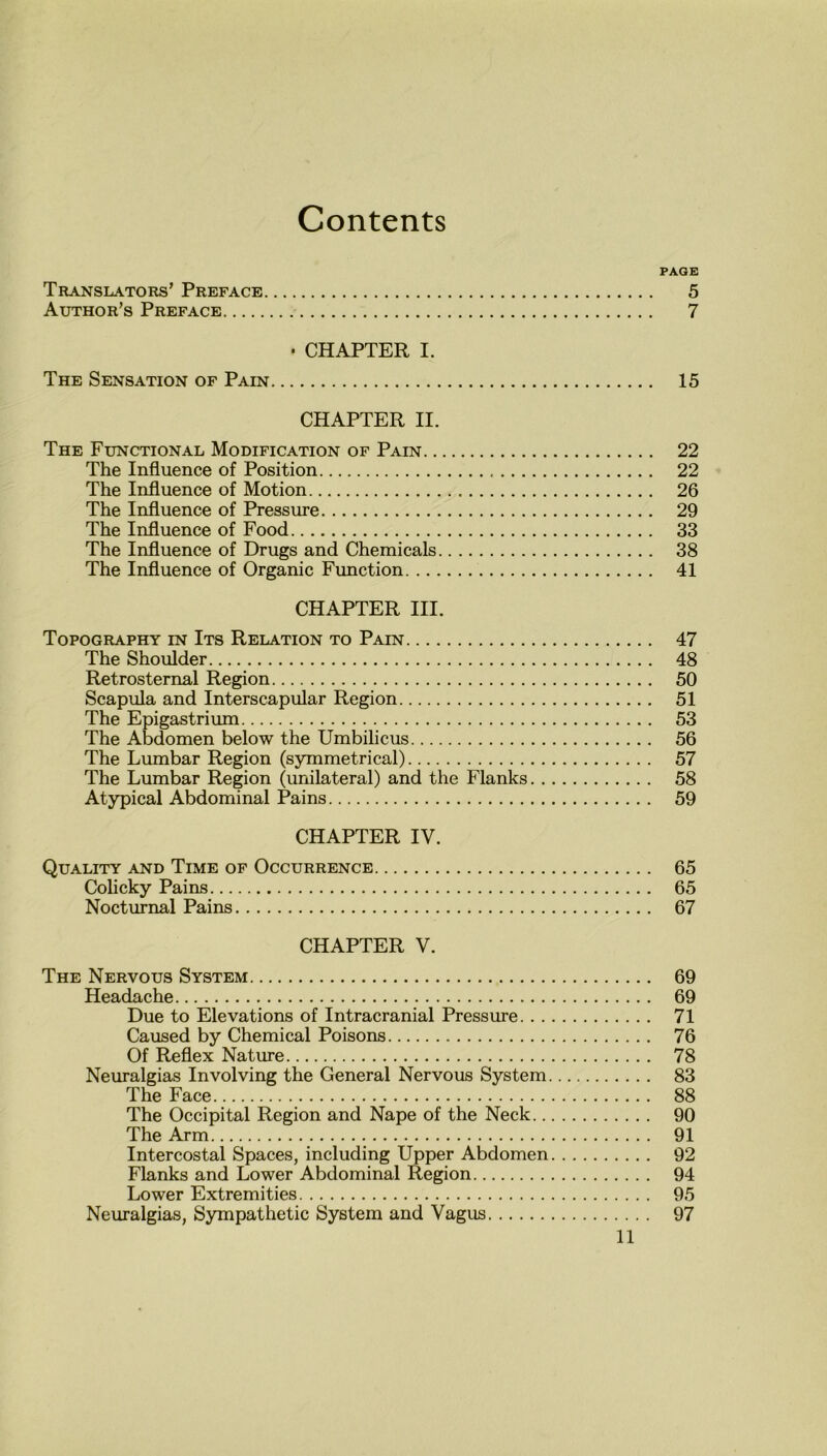 Contents PAGE Translators’ Preface 5 Author’s Preface 7 • CHAPTER I. The Sensation of Pain 15 CHAPTER II. The Functional Modification of Pain 22 The Influence of Position 22 The Influence of Motion 26 The Influence of Pressure 29 The Influence of Food 33 The Influence of Drugs and Chemicals 38 The Influence of Organic Function 41 CHAPTER III. Topography in Its Relation to Pain 47 The Shoulder 48 Retrosternal Region 50 Scapula and Interscapular Region 51 The Epigastrium 53 The Abdomen below the Umbilicus 56 The Lumbar Region (symmetrical) 57 The Lumbar Region (unilateral) and the Flanks 58 Atypical Abdominal Pains 59 CHAPTER IV. Quality and Time of Occurrence 65 Colicky Pains 65 Nocturnal Pains 67 CHAPTER V. The Nervous System 69 Headache 69 Due to Elevations of Intracranial Pressure 71 Caused by Chemical Poisons 76 Of Reflex Nature 78 Neuralgias Involving the General Nervous System 83 The Face 88 The Occipital Region and Nape of the Neck 90 The Arm 91 Intercostal Spaces, including Upper Abdomen 92 Flanks and Lower Abdominal Region 94 Lower Extremities 95 Neuralgias, Sympathetic System and Vagus 97