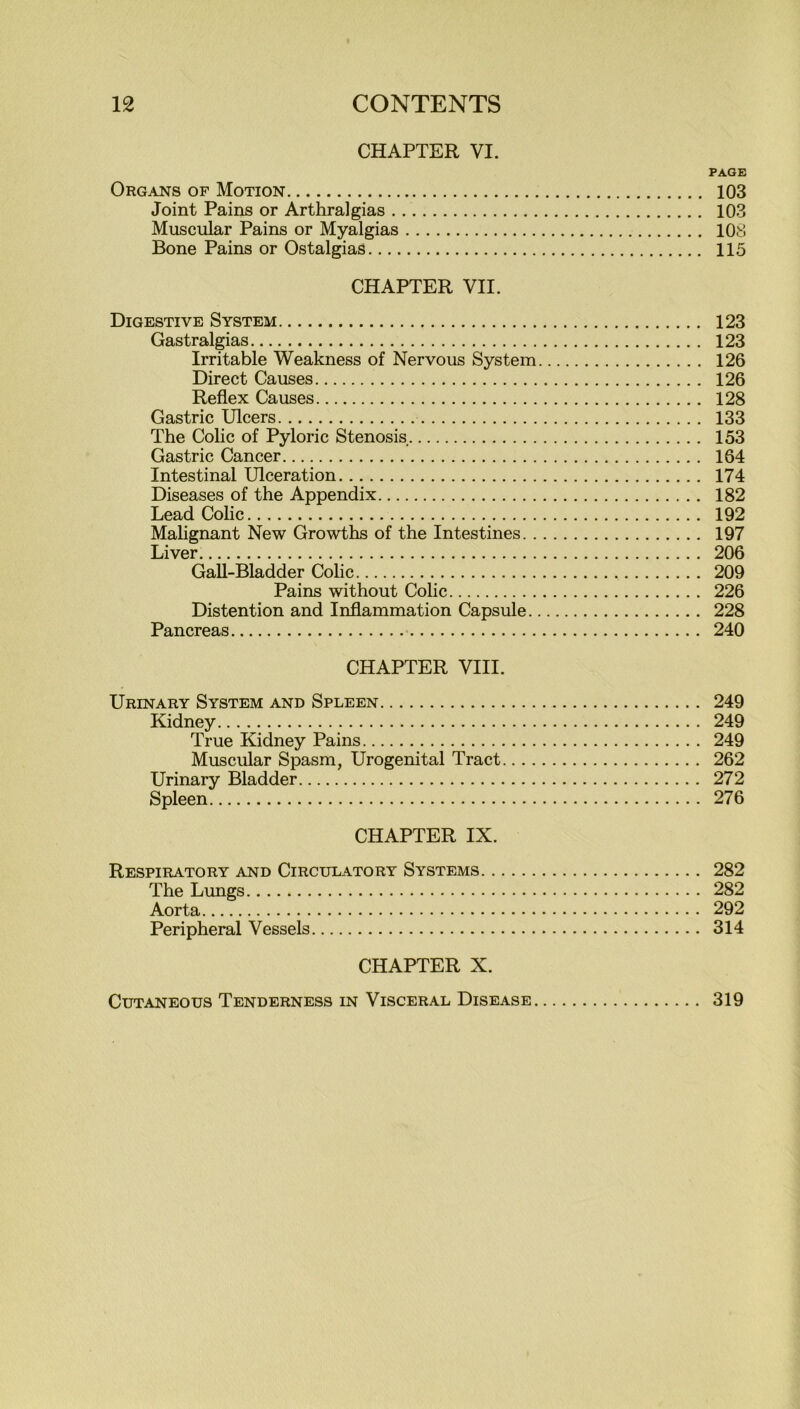 CHAPTER VI. PAGE Organs of Motion 103 Joint Pains or Arthralgias 103 Muscular Pains or Myalgias 108 Bone Pains or Ostalgias 115 CHAPTER VII. Digestive System 123 Gastralgias 123 Irritable Weakness of Nervous System 126 Direct Causes 126 Reflex Causes 128 Gastric Ulcers 133 The Colic of Pyloric Stenosis 153 Gastric Cancer 164 Intestinal Ulceration 174 Diseases of the Appendix 182 Lead Colic 192 Malignant New Growths of the Intestines 197 Liver 206 Gall-Bladder Colic 209 Pains without Colic 226 Distention and Inflammation Capsule 228 Pancreas 240 CHAPTER VIII. Urinary System and Spleen 249 Kidney 249 True Kidney Pains 249 Muscular Spasm, Urogenital Tract 262 Urinary Bladder 272 Spleen 276 CHAPTER IX. Respiratory and Circulatory Systems 282 The Lungs 282 Aorta 292 Peripheral Vessels 314 CHAPTER X. Cutaneous Tenderness in Visceral Disease 319
