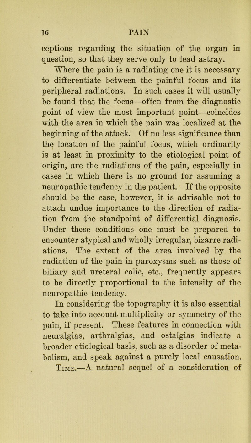 ceptions regarding the situation of the organ in question, so that they serve only to lead astray. Where the pain is a radiating one it is necessary to differentiate between the painful focus and its peripheral radiations. In such cases it will usually be found that the focus—often from the diagnostic point of view the most important point—coincides with the area in which the pain was localized at the beginning of the attack. Of no less significance than the location of the painful focus, which ordinarily is at least in proximity to the etiological point of origin, are the radiations of the pain, especially in cases in which there is no ground for assuming a neuropathic tendency in the patient. If the opposite should be the case, however, it is advisable not to attach undue importance to the direction of radia- tion from the standpoint of differential diagnosis. Under these conditions one must be prepared to encounter atypical and wholly irregular, bizarre radi- ations. The extent of the area involved by the radiation of the pain in paroxysms such as those of biliary and ureteral colic, etc., frequently appears to be directly proportional to the intensity of the neuropathic tendency. In considering the topography it is also essential to take into account multiplicity or symmetry of the pain, if present. These features in connection with neuralgias, arthralgias, and ostalgias indicate a broader etiological basis, such as a disorder of meta- bolism, and speak against a purely local causation. Time.—A natural sequel of a consideration of