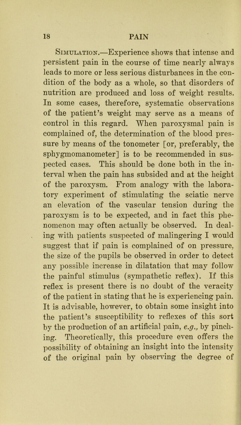 Simulation.—Experience shows that intense and persistent pain in the course of time nearly always leads to more or less serious disturbances in the con- dition of the body as a whole, so that disorders of nutrition are produced and loss of weight results. In some cases, therefore, systematic observations of the patient’s weight may serve as a means of control in this regard. When paroxysmal pain is complained of, the determination of the blood pres- sure by means of the tonometer [or, preferably, the sphygmomanometer] is to be recommended in sus- pected cases. This should be done both in the in- terval when the pain has subsided and at the height of the paroxysm. From analogy with the labora- tory experiment of stimulating the sciatic nerve an elevation of the vascular tension during the paroxysm is to be expected, and in fact this phe- nomenon may often actually be observed. In deal- ing with patients suspected of malingering I would suggest that if pain is complained of on pressure, the size of the pupils be observed in order to detect any possible increase in dilatation that may follow the painful stimulus (sympathetic reflex). If this reflex is present there is no doubt of the veracity of the patient in stating that he is experiencing pain. It is advisable, however, to obtain some insight into the patient’s susceptibility to reflexes of this sort by the production of an artificial pain, e.gby pinch- ing. Theoretically, this procedure even offers the possibility of obtaining an insight into the intensity of the original pain by observing the degree of