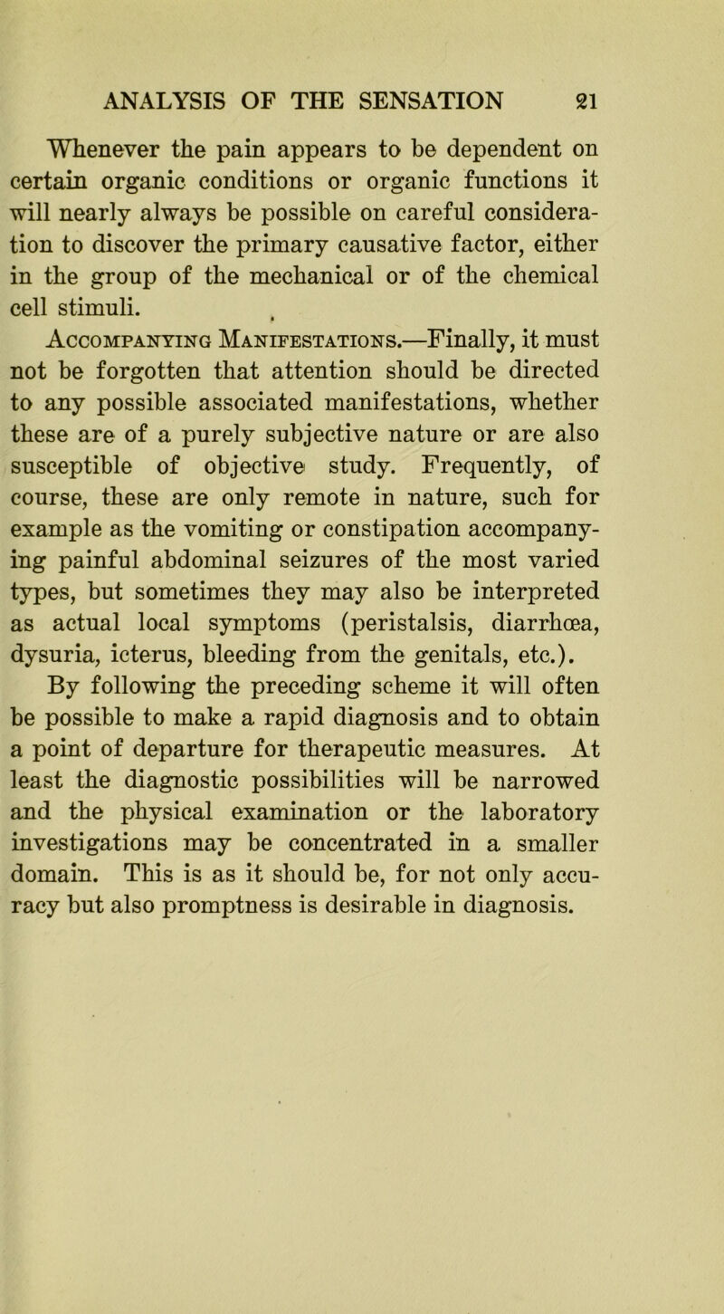 Whenever the pain appears to be dependent on certain organic conditions or organic functions it will nearly always be possible on careful considera- tion to discover the primary causative factor, either in the group of the mechanical or of the chemical cell stimuli. Accompanying Manifestations.—Finally, it must not be forgotten that attention should be directed to any possible associated manifestations, whether these are of a purely subjective nature or are also susceptible of objective study. Frequently, of course, these are only remote in nature, such for example as the vomiting or constipation accompany- ing painful abdominal seizures of the most varied types, but sometimes they may also be interpreted as actual local symptoms (peristalsis, diarrhoea, dysuria, icterus, bleeding from the genitals, etc.). By following the preceding scheme it will often be possible to make a rapid diagnosis and to obtain a point of departure for therapeutic measures. At least the diagnostic possibilities will be narrowed and the physical examination or the laboratory investigations may be concentrated in a smaller domain. This is as it should be, for not only accu- racy but also promptness is desirable in diagnosis.