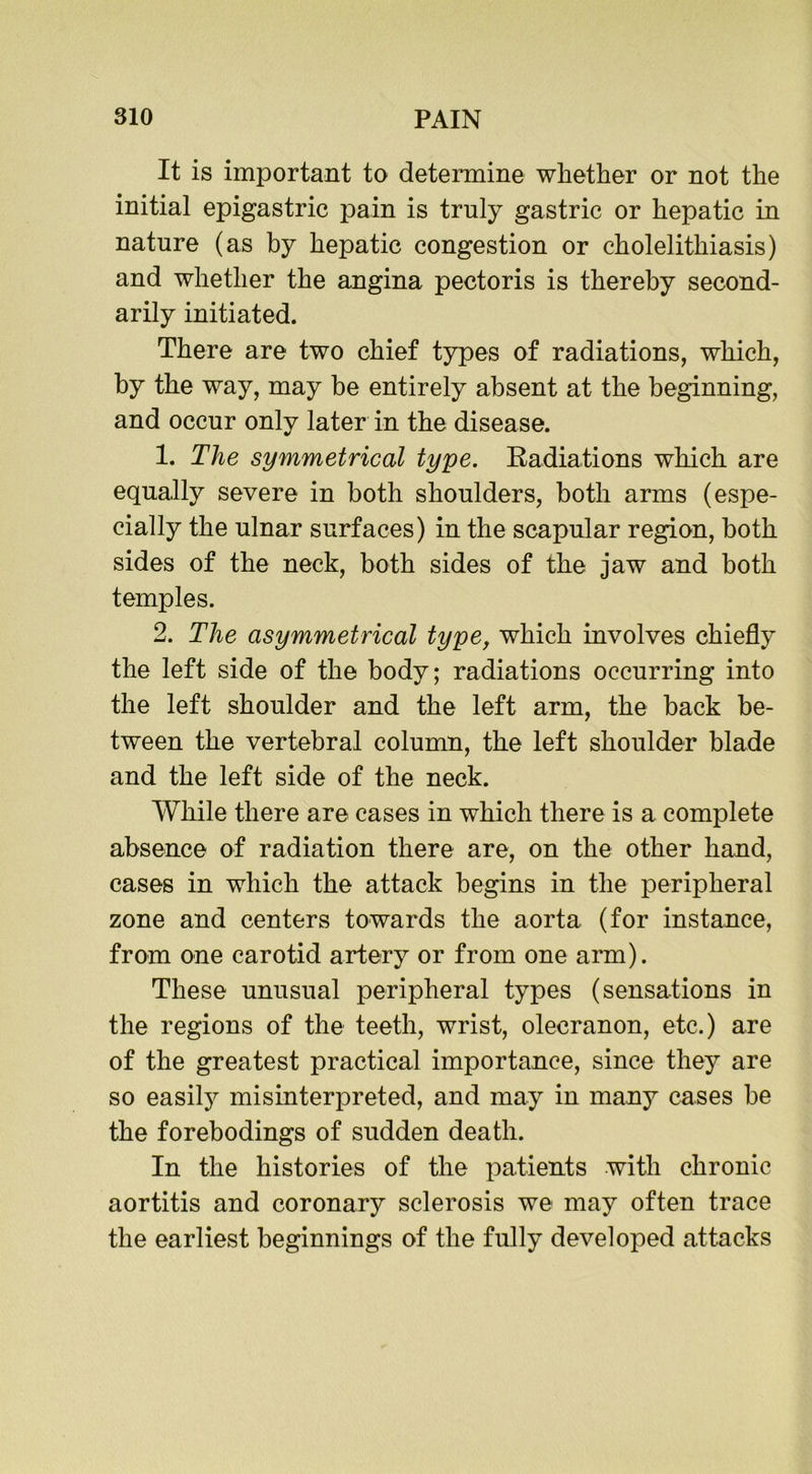 It is important to determine whether or not the initial epigastric pain is truly gastric or hepatic in nature (as by hepatic congestion or cholelithiasis) and whether the angina pectoris is thereby second- arily initiated. There are two chief types of radiations, which, by the way, may be entirely absent at the beginning, and occur only later in the disease. 1. The symmetrical type. Radiations which are equally severe in both shoulders, both arms (espe- cially the ulnar surfaces) in the scapular region, both sides of the neck, both sides of the jaw and both temples. 2. The asymmetrical type, which involves chiefly the left side of the body; radiations occurring into the left shoulder and the left arm, the back be- tween the vertebral column, the left shoulder blade and the left side of the neck. While there are cases in which there is a complete absence of radiation there are, on the other hand, cases in which the attack begins in the peripheral zone and centers towards the aorta (for instance, from one carotid artery or from one arm). These unusual peripheral types (sensations in the regions of the teeth, wrist, olecranon, etc.) are of the greatest practical importance, since they are so easily misinterpreted, and may in many cases be the forebodings of sudden death. In the histories of the patients with chronic aortitis and coronary sclerosis we may often trace the earliest beginnings of the fully developed attacks