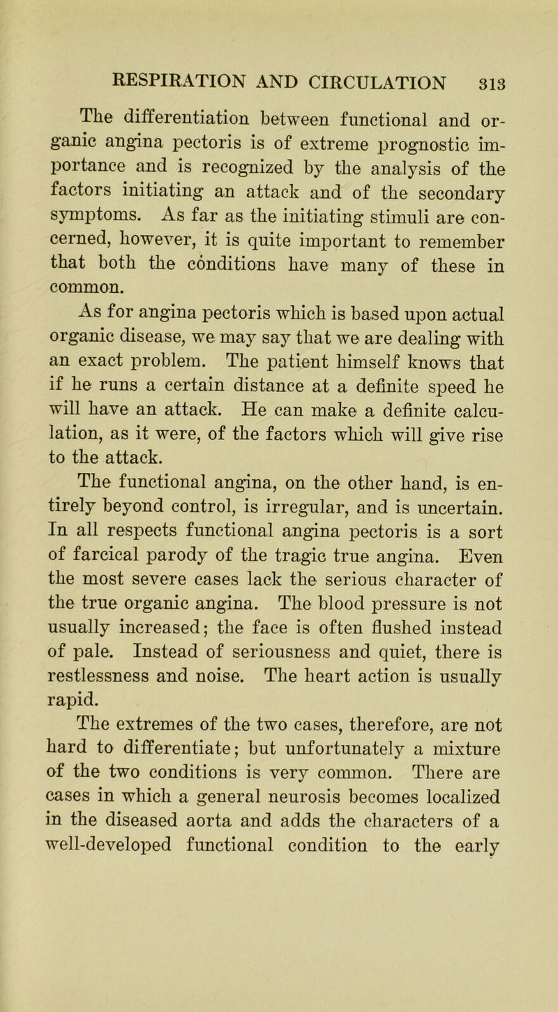 The differentiation between functional and or- ganic angina pectoris is of extreme prognostic im- portance and is recognized by the analysis of the factors initiating an attack and of the secondary symptoms. As far as the initiating stimuli are con- cerned, however, it is quite important to remember that both the conditions have many of these in common. As for angina pectoris which is based upon actual organic disease, we may say that we are dealing with an exact problem. The patient himself knows that if he runs a certain distance at a definite speed he will have an attack. He can make a definite calcu- lation, as it were, of the factors which will give rise to the attack. The functional angina, on the other hand, is en- tirely beyond control, is irregular, and is uncertain. In all respects functional angina pectoris is a sort of farcical parody of the tragic true angina. Even the most severe cases lack the serious character of the true organic angina. The blood pressure is not usually increased; the face is often flushed instead of pale. Instead of seriousness and quiet, there is restlessness and noise. The heart action is usuallv rapid. The extremes of the two cases, therefore, are not hard to differentiate; but unfortunately a mixture of the two conditions is very common. There are cases in which a general neurosis becomes localized in the diseased aorta and adds the characters of a well-developed functional condition to the early