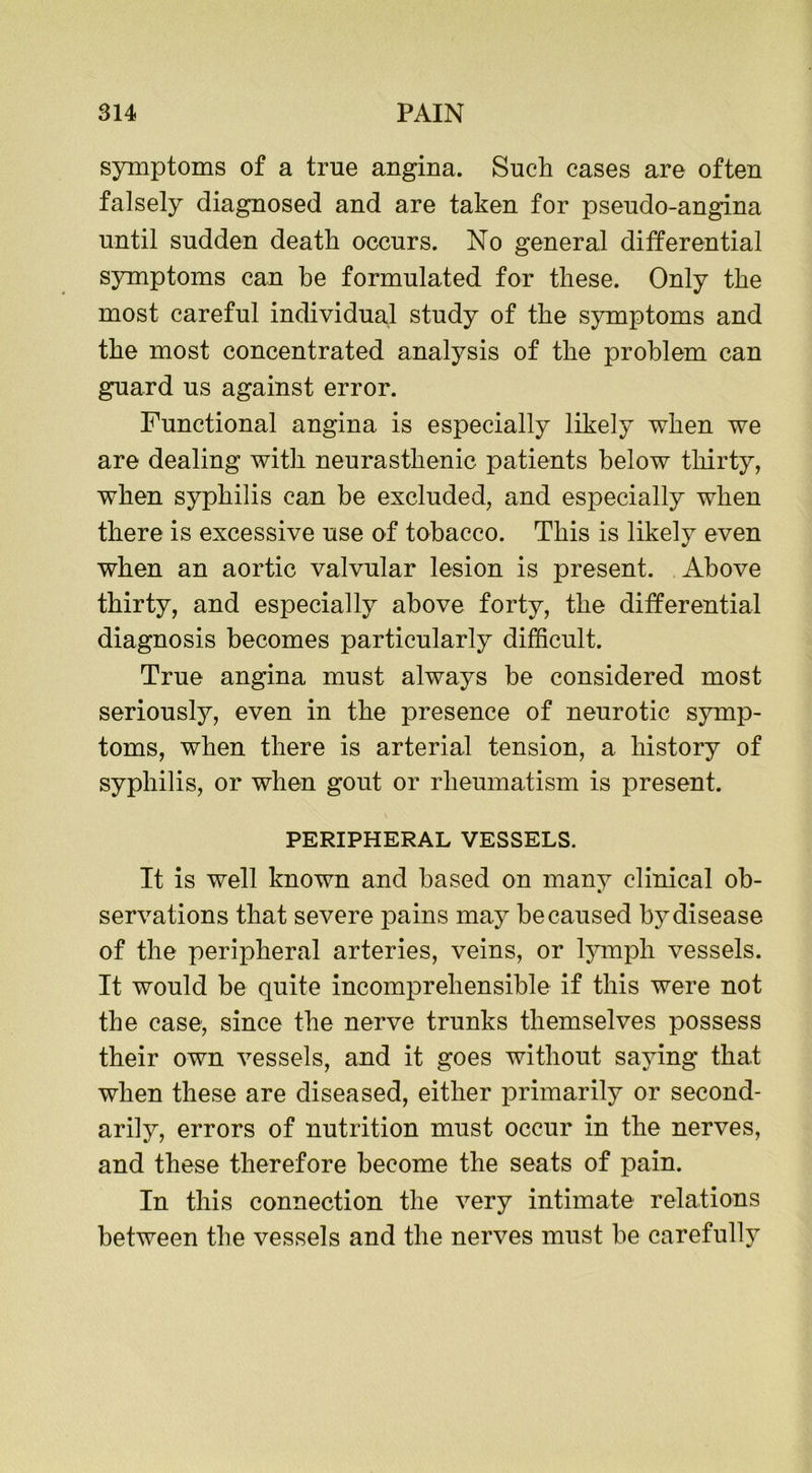 symptoms of a true angina. Such cases are often falsely diagnosed and are taken for pseudo-angina until sudden death occurs. No general differential symptoms can be formulated for these. Only the most careful individual study of the symptoms and the most concentrated analysis of the problem can guard us against error. Functional angina is especially likely when we are dealing with neurasthenic patients below thirty, when syphilis can be excluded, and especially when there is excessive use of tobacco. This is likely even when an aortic valvular lesion is present. Above thirty, and especially above forty, the differential diagnosis becomes particularly difficult. True angina must always be considered most seriously, even in the presence of neurotic symp- toms, when there is arterial tension, a history of syphilis, or when gout or rheumatism is present. PERIPHERAL VESSELS. It is well known and based on many clinical ob- servations that severe pains may be caused by disease of the peripheral arteries, veins, or lymph vessels. It would be quite incomprehensible if this were not the case, since the nerve trunks themselves possess their own vessels, and it goes without saying that when these are diseased, either primarily or second- arily, errors of nutrition must occur in the nerves, and these therefore become the seats of pain. In this connection the very intimate relations between the vessels and the nerves must be carefully