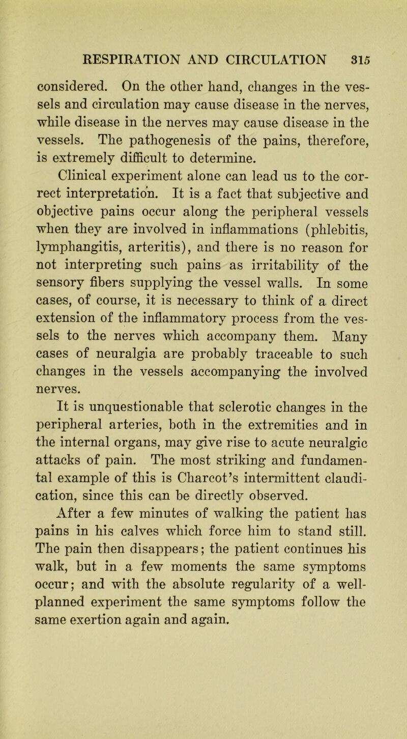 considered. On the other hand, changes in the ves- sels and circulation may cause disease in the nerves, while disease in the nerves may cause disease in the vessels. The pathogenesis of the pains, therefore, is extremely difficult to determine. Clinical experiment alone can lead us to the cor- rect interpretation. It is a fact that subjective and objective pains occur along the peripheral vessels when they are involved in inflammations (phlebitis, lymphangitis, arteritis), and there is no reason for not interpreting such pains as irritability of the sensory fibers supplying the vessel walls. In some cases, of course, it is necessary to think of a direct extension of the inflammatory process from the ves- sels to the nerves which accompany them. Many cases of neuralgia are probably traceable to such changes in the vessels accompanying the involved nerves. It is unquestionable that sclerotic changes in the peripheral arteries, both in the extremities and in the internal organs, may give rise to acute neuralgic attacks of pain. The most striking and fundamen- tal example of this is Charcot’s intermittent claudi- cation, since this can be directly observed. After a few minutes of walking the patient has pains in his calves which force him to stand still. The pain then disappears; the patient continues his walk, but in a few moments the same symptoms occur; and with the absolute regularity of a well- planned experiment the same symptoms follow the same exertion again and again.