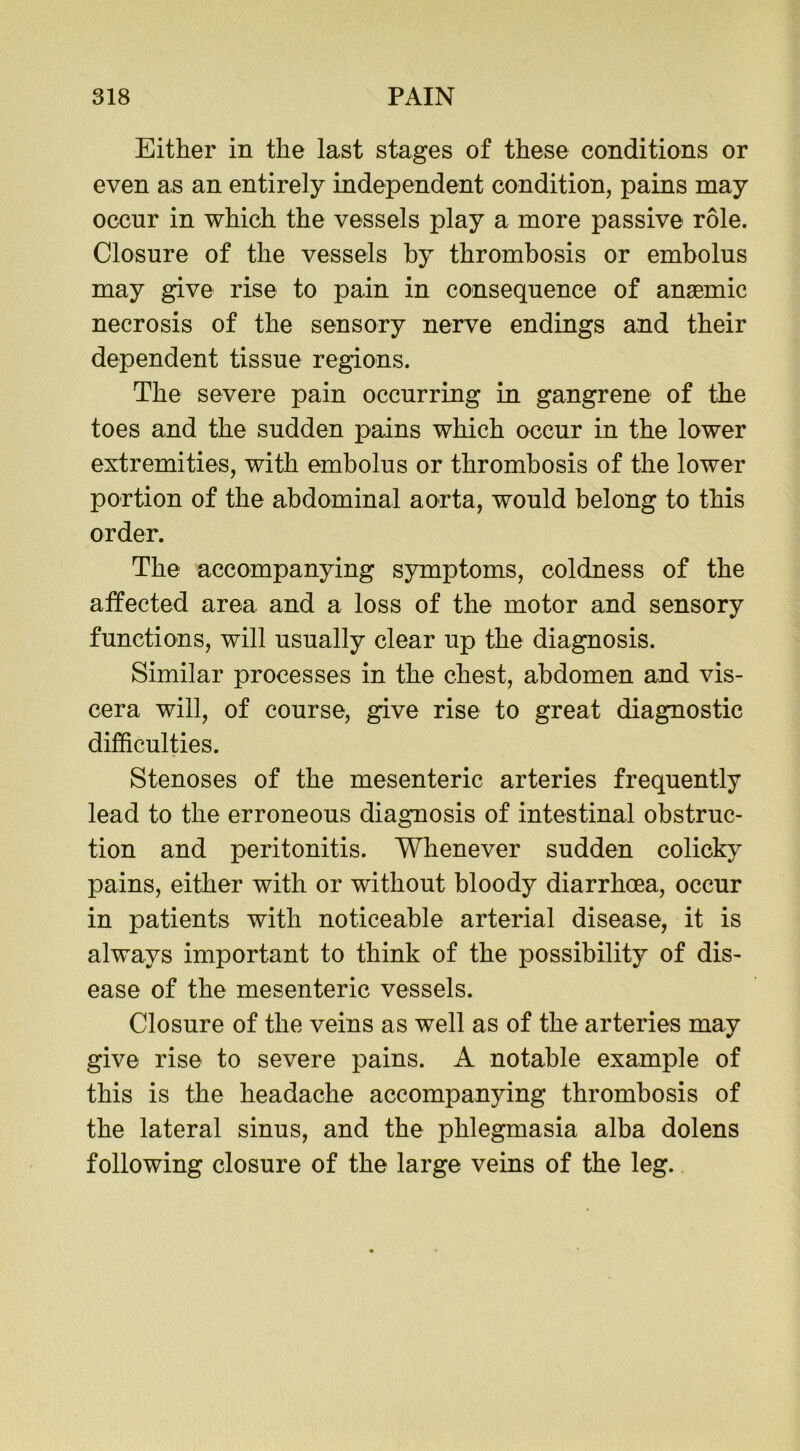 Either in the last stages of these conditions or even as an entirely independent condition, pains may occur in which the vessels play a more passive role. Closure of the vessels by thrombosis or embolus may give rise to pain in consequence of anaemic necrosis of the sensory nerve endings and their dependent tissue regions. The severe pain occurring in gangrene of the toes and the sudden pains which occur in the lower extremities, with embolus or thrombosis of the lower portion of the abdominal aorta, would belong to this order. The accompanying symptoms, coldness of the affected area and a loss of the motor and sensory functions, will usually clear up the diagnosis. Similar processes in the chest, abdomen and vis- cera will, of course, give rise to great diagnostic difficulties. Stenoses of the mesenteric arteries frequently lead to the erroneous diagnosis of intestinal obstruc- tion and peritonitis. Whenever sudden colicky pains, either with or without bloody diarrhoea, occur in patients with noticeable arterial disease, it is always important to think of the possibility of dis- ease of the mesenteric vessels. Closure of the veins as well as of the arteries may give rise to severe pains. A notable example of this is the headache accompanying thrombosis of the lateral sinus, and the phlegmasia alba dolens following closure of the large veins of the leg.