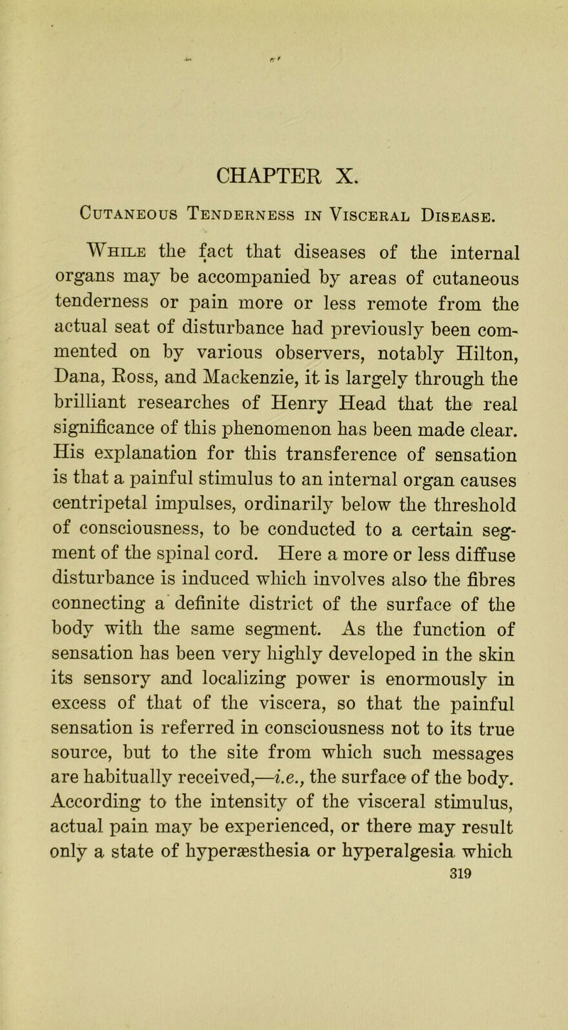-ir» tf9 CHAPTER X. Cutaneous Tenderness in Visceral Disease. While the fact that diseases of the internal organs may be accompanied by areas of cutaneous tenderness or pain more or less remote from the actual seat of disturbance had previously been com- mented on by various observers, notably Hilton, Dana, Ross, and Mackenzie, it is largely through the brilliant researches of Henry Head that the real significance of this phenomenon has been made clear. His explanation for this transference of sensation is that a painful stimulus to an internal organ causes centripetal impulses, ordinarily below the threshold of consciousness, to be conducted to a certain seg- ment of the spinal cord. Here a more or less diffuse disturbance is induced which involves also the fibres connecting a definite district of the surface of the body with the same segment. As the function of sensation has been very highly developed in the skin its sensory and localizing power is enormously in excess of that of the viscera, so that the painful sensation is referred in consciousness not to its true source, but to the site from which such messages are habitually received,—i.e., the surface of the body. According to the intensity of the visceral sthnulus, actual pain may be experienced, or there may result only a state of hyperaesthesia or hyperalgesia which