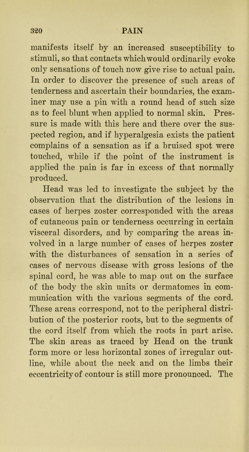 manifests itself by an increased susceptibility to stimuli, so that contacts which would ordinarily evoke only sensations of touch now give rise to actual pain. In order to discover the presence of such areas of tenderness and ascertain their boundaries, the exam- iner may use a pin with a round head of such size as to feel blunt when applied to normal skin. Pres- sure is made with this here and there over the sus- pected region, and if hyperalgesia exists the patient complains of a sensation as if a bruised spot were touched, while if the point of the instrument is applied the pain is far in excess of that normally produced. Head was led to investigate the subject by the observation that the distribution of the lesions in cases of herpes zoster corresponded with the areas of cutaneous pain or tenderness occurring in certain visceral disorders, and by comparing the areas in- volved in a large number of cases of herpes zoster with the disturbances of sensation in a series of cases of nervous disease with gross lesions of the spinal cord, he was able to map out on the surface of the body the skin units or dermatomes in com- munication with the various segments of the cord. These areas correspond, not to the peripheral distri- bution of the posterior roots, but to the segments of the cord itself from which the roots in part arise. The skin areas as traced by Head on the trunk form more or less horizontal zones of irregular out- line, while about the neck and on the limbs their eccentricity of contour is still more pronounced. The