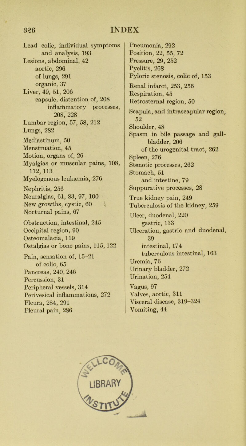Lead colic, individual symptoms and analysis, 193 Lesions, abdominal, 42 aortic, 296 of lungs, 291 organic, 37 Liver, 49, 51, 206 capsule, distention of, 208 inflammatory processes, 208, 228 Lumbar region, 57, 58, 212 Lungs, 282 Mediastinum, 50 Menstruation, 45 Motion, organs of, 26 Myalgias or muscular pains, 108, 112, 113 Myelogenous leukaemia, 276 Nephritis, 256 Neuralgias, 61, 83, 97, 100 New growths, cystic, 60 * Nocturnal pains, 67 Obstruction, intestinal, 245 Occipital region, 90 Osteomalacia, 119 Ostalgias or bone pains, 115, 122 Pain, sensation of, 15-21 of colic, 65 Pancreas, 240, 246 Percussion, 31 Peripheral vessels, 314 Perivesical inflammations, 272 Pleura, 284, 291 Pleural pain, 286 Pneumonia, 292 Position, 22, 55, 72 Pressure, 29, 252 Pyelitis, 268 Pyloric stenosis, colic of, 153 Renal infarct, 253, 256 Respiration, 45 Retrosternal region, 50 Scapula, and intrascapular region, 52 Shoulder, 48 Spasm in bile passage and gall- bladder, 206 of the urogenital tract, 262 Spleen, 276 Stenotic processes, 262 Stomach, 51 and intestine, 79 Suppurative processes, 28 True kidney pain, 249 Tuberculosis of the kidney, 259 Ulcer, duodenal, 220 gastric, 133 Ulceration, gastric and duodenal, 39 intestinal, 174 tuberculous intestinal, 163 Uremia, 76 Urinary bladder, 272 Urination, 254 Vagus, 97 Valves, aortic, 311 Visceral disease, 319-324 Vomiting, 44