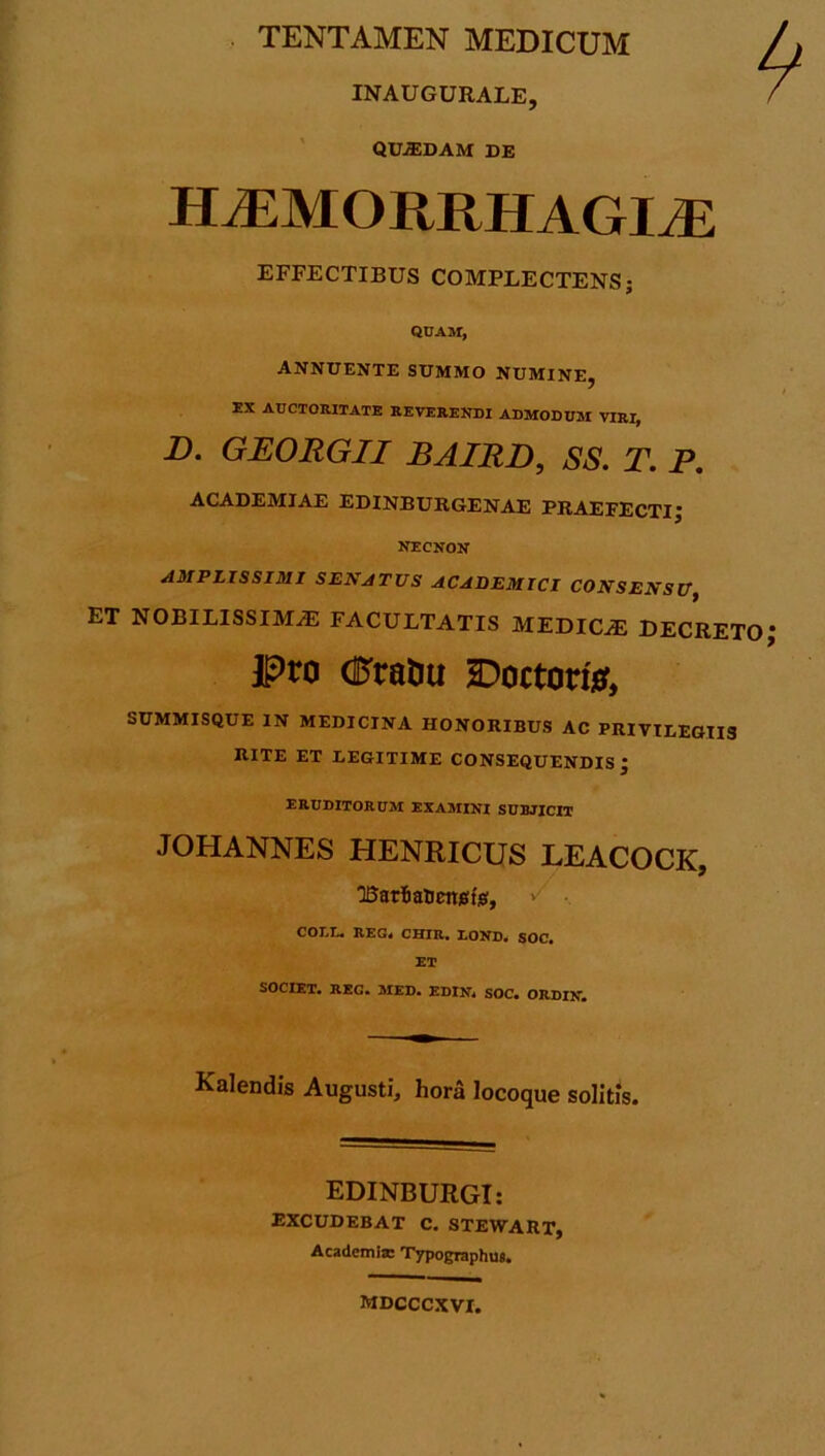 TENTAMEN MEDICUM INAUGURALE, QUJEDAM DE HiEMORRHAGIvE EFFECTIBUS COMPLECTENS; QUAM, ANNUENTE SUMMO NUMINE, EX AUCTORITATE REVERENDI ADMODUM VIRI, B. GEORGII BAIRD, SS. T. P. ACADEMIAE EDINBURGENAE PRAEFECTIJ NECNON AMPLISSIMI SENATUS ACADEMICI CONSENSU, ET NOBILISSIMA FACULTATIS MEDICA DECRETO Pro (Pratm Doctora, SUMMISQUE IN MEDICINA HONORIBUS AC PRIVILEGIIS RITE ET LEGITIME CONSEQUENDIS • eruditorum examini subjicit JOHANNES HENRICUS LEACOCK, TSaria&enjsfo, COLI* REG« CHIR, LOND. SOC» ET SOCIET. REG. MED. EDIN* SOC. ORDIN. Kalendis Augusti, hora locoque solitis. EDINBURGI: excudebat c. stewart, Academi* Typographus. mdcccxvi.