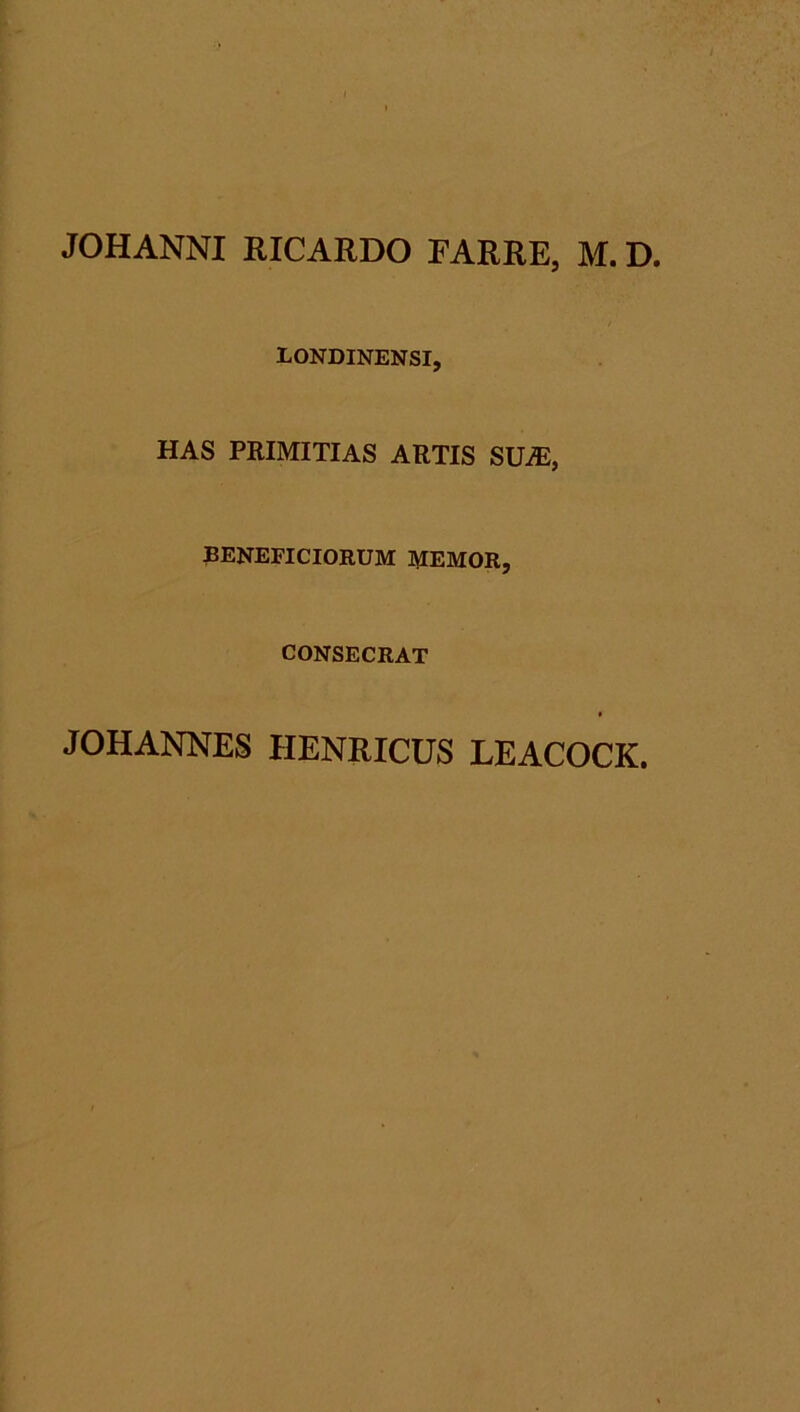 JOHANNI RICARDO EARRE, M. D. EONDINENSI, HAS PRIMITIAS ARTIS SUjE, BENEFICIORUM MEMOR, CONSECRAT JOHANNES HENRICUS LEACOCK.