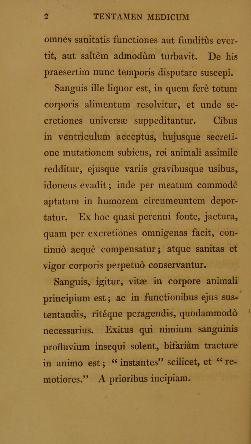 omnes sanitatis functiones aut funditus ever- tit, aut saltem admodum turbavit. De his praesertim nunc temporis disputare suscepi. Sanguis ille liquor est, in quem fere totum corporis alimentum resolvitur, et unde se- cretiones universae suppeditantur. Cibus in ventriculum acceptus, hujusque secreti- one mutationem subiens, rei animali assimile redditur, ejusque variis gravibusque usibus, idoneus evadit ; inde per meatum commode aptatum in humorem circumeuntem depor- tatur. Ex hoc quasi perenni fonte, jactura, quam per excretiones omnigenas facit, con- tinuo aeque compensatur; atque sanitas et vigor corporis perpetuo conservantur. Sanguis, igitur, vitae in corpore animali principium est; ac in functionibus ejus sus- tentandis, riteque peragendis, quodammodo necessarius. Exitus qui nimium sanguinis profluvium insequi solent, bifariam tractare in animo est; “instantes” scilicet, et “re- motiores.” A prioribus incipiam.