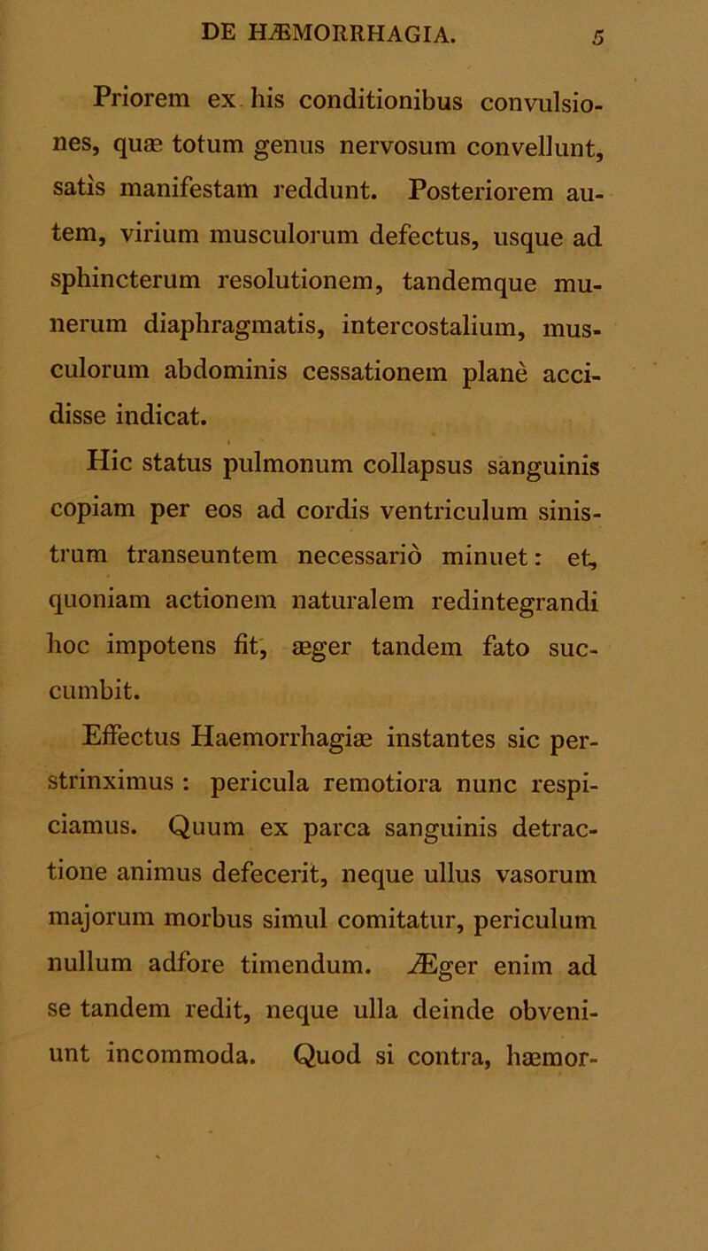 Priorem ex his conditionibus convulsio- nes, quas totum genus nervosum convellunt, satis manifestam reddunt. Posteriorem au- tem, virium musculorum defectus, usque ad sphincterum resolutionem, tandemque mu- nerum diaphragmatis, intercostalium, mus- culorum abdominis cessationem plane acci- disse indicat. Hic status pulmonum collapsus sanguinis copiam per eos ad cordis ventriculum sinis- trum transeuntem necessario minuet: et, quoniam actionem naturalem redintegrandi hoc impotens fit, aeger tandem fato suc- cumbit. Effectus Haemorrhagiae instantes sic per- strinximus : pericula remotiora nunc respi- ciamus. Quum ex parca sanguinis detrac- tione animus defecerit, neque ullus vasorum majorum morbus simul comitatur, periculum nullum adfore timendum. JEger enim ad se tandem redit, neque ulla deinde obveni- unt incommoda. Quod si contra, haemor-